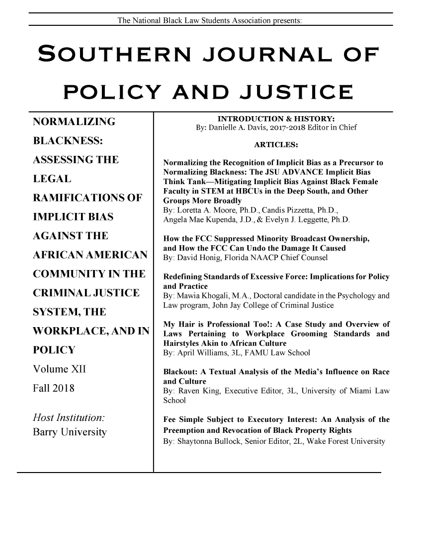 handle is hein.journals/srebwsude12 and id is 1 raw text is: 
                 The National Black Law Students Association presents:



SOUTHERN JOURNAL OF



     POLICY AND JUSTICE


NORMALIZING

BLACKNESS:

ASSESSING THE

LEGAL

RAMIFICATIONS OF

IMPLICIT BIAS

AGAINST THE

AFRICAN AMERICAN

COMMUNITY IN THE

CRIMINAL JUSTICE

SYSTEM, THE

WORKPLACE, AND IN

POLICY

Volume  XII

Fall 2018


Host Institution:
Barry University


           INTRODUCTION   & HISTORY:
       By: Danielle A. Davis, 2017-2018 Editor in Chief

                   ARTICLES:

Normalizing the Recognition of Implicit Bias as a Precursor to
Normalizing Blackness: The JSU ADVANCE Implicit Bias
Think Tank-Mitigating Implicit Bias Against Black Female
Faculty in STEM at HBCUs in the Deep South, and Other
Groups More Broadly
By: Loretta A. Moore, Ph.D., Candis Pizzetta, Ph.D.,
Angela Mae Kupenda, J.D., & Evelyn J. Leggette, Ph.D.

How the FCC Suppressed Minority Broadcast Ownership,
and How the FCC Can Undo the Damage It Caused
By: David Honig, Florida NAACP Chief Counsel

Redefining Standards of Excessive Force: Implications for Policy
and Practice
By: Mawia Khogali, M.A., Doctoral candidate in the Psychology and
Law program, John Jay College of Criminal Justice

My Hair is Professional Too!: A Case Study and Overview of
Laws Pertaining to Workplace Grooming Standards and
Hairstyles Akin to African Culture
By: April Williams, 3L, FAMU Law School

Blackout: A Textual Analysis of the Media's Influence on Race
and Culture
By: Raven King, Executive Editor, 3L, University of Miami Law
School

Fee Simple Subject to Executory Interest: An Analysis of the
Preemption and Revocation of Black Property Rights
By: Shaytonna Bullock, Senior Editor, 2L, Wake Forest University


