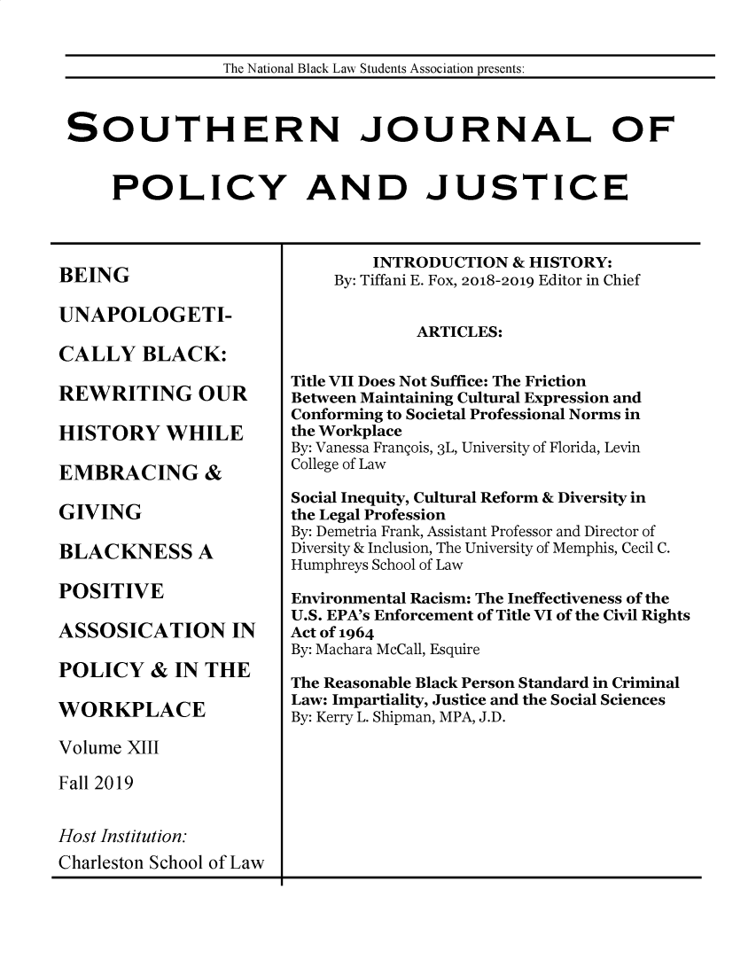 handle is hein.journals/srebwsude13 and id is 1 raw text is: 


                The National Black Law Students Association presents:



SOUTHERN JOURNAL OF


     POLICY AND JUSTICE


BEING

UNAPOLOGETI-

CALLY BLACK:

REWRITING OUR

HISTORY WHILE

EMBRACING &

GIVING

BLACKNESS A

POSITIVE

ASSOSICATION IN

POLICY   &  IN THE

WORKPLACE

Volume XIII

Fall 2019


Host Institution:


        INTRODUCTION  & HISTORY:
    By: Tiffani E. Fox, 2018-2019 Editor in Chief


             ARTICLES:


Title VII Does Not Suffice: The Friction
Between Maintaining Cultural Expression and
Conforming to Societal Professional Norms in
the Workplace
By: Vanessa Frangois, 3L, University of Florida, Levin
College of Law

Social Inequity, Cultural Reform & Diversity in
the Legal Profession
By: Demetria Frank, Assistant Professor and Director of
Diversity & Inclusion, The University of Memphis, Cecil C.
Humphreys School of Law

Environmental Racism: The Ineffectiveness of the
U.S. EPA's Enforcement of Title VI of the Civil Rights
Act of 1964
By: Machara McCall, Esquire

The Reasonable Black Person Standard in Criminal
Law: Impartiality, Justice and the Social Sciences
By: Kerry L. Shipman, MPA, J.D.


Charleston School of LawJ


