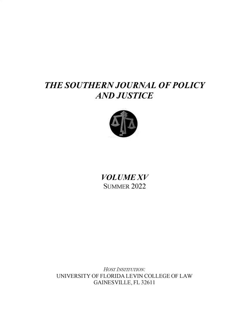 handle is hein.journals/srebwsude15 and id is 1 raw text is: 









THE  SOUTHERN JOURNAL OF POLICY
            AND  JUSTICE


           VOL UME XV
           SUMMER 2022










           HOST INSTITUTION:
UNIVERSITY OF FLORIDA LEVIN COLLEGE OF LAW
         GAINESVILLE, FL 32611


