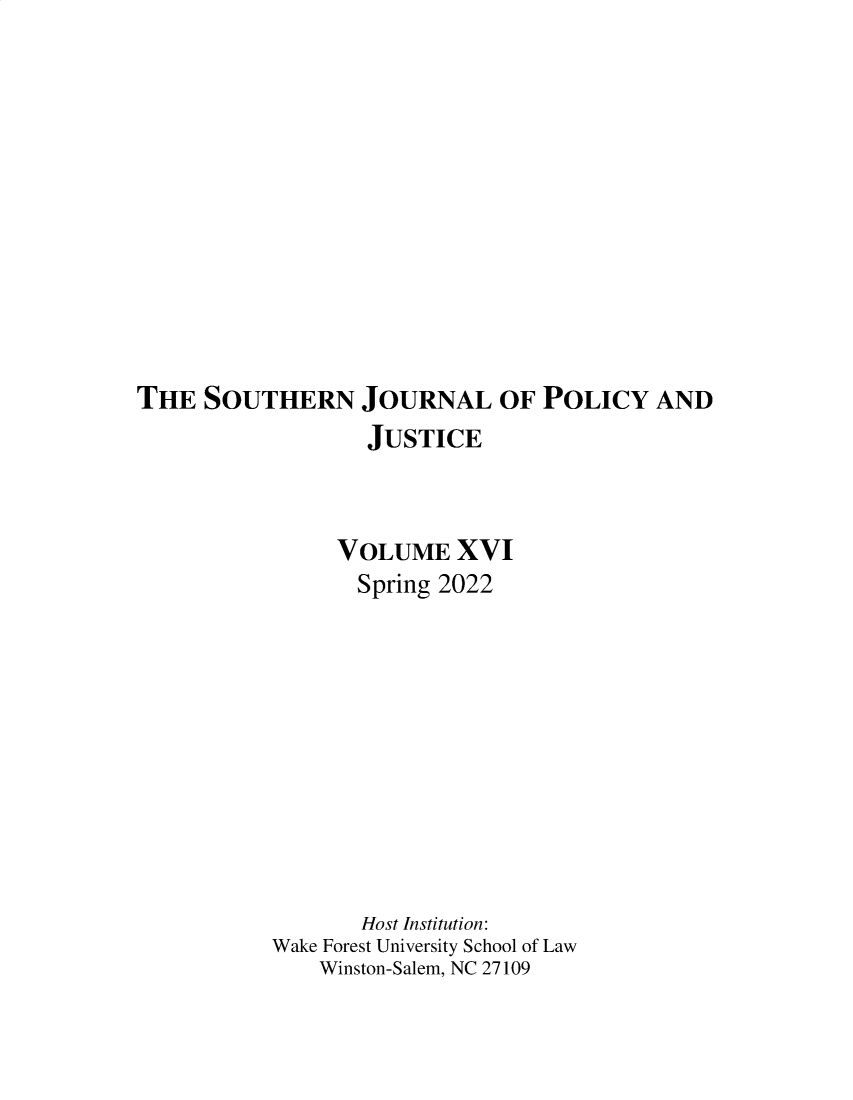 handle is hein.journals/srebwsude16 and id is 1 raw text is: THE SOUTHERN JOURNAL OF POLICY AND
JUSTICE
VOLUME XVI
Spring 2022
Host Institution:
Wake Forest University School of Law
Winston-Salem, NC 27109


