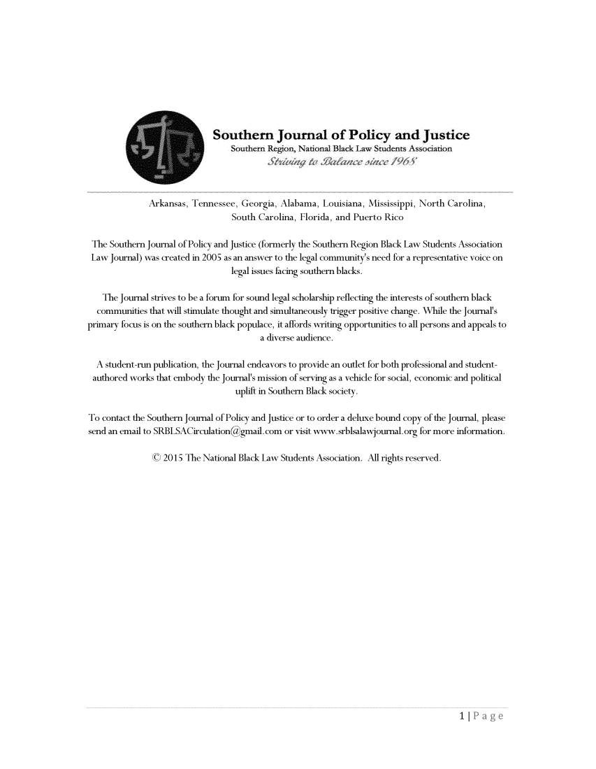 handle is hein.journals/srebwsude9 and id is 1 raw text is: 











                             Southern Journal of Policy and Justice
                                  Southern Region, Naional Black Law Students Association




              Arkansas,  Tennessee, Georgia, Alabama,  Louisiana, Mississippi, North Carolina,
                                  South Carolina, Florida, and Puerto Rico

 The Southern Journal of Policy and Justice (formerly the Southern Region Black Law Students Association
 Law Journal) was created in 2005 as an answer to the legal community's need for a representative voice on
                                  legal issues facing southern blacks.

    The Journal strives to be a forum for sound legal scholarship reflecting the interests of southern black
  communities  that will stimulate thought and simultaneously trigger positive change. While the Journal's
primary focus is on the southern black populace, it affords writing opportunities to all persons and appeals to
                                         a diverse audience.

  A student-run publication, the Journal endeavors to provide an outlet for both professional and student-
  authored works that embody the Journal's mission of serving as a vehicle for social, economic and political
                                   uplift in Southern Black society.

To contact the Southern Journal of Policy and Justice or to order a deluxe bound copy of the Journal, please
send an email to SRBLSACirculationggmail.com  or visit www.srblsalawjoumal.org for more information.

               0  2015 The National Black Law Students Association. All rights reserved.


1|


