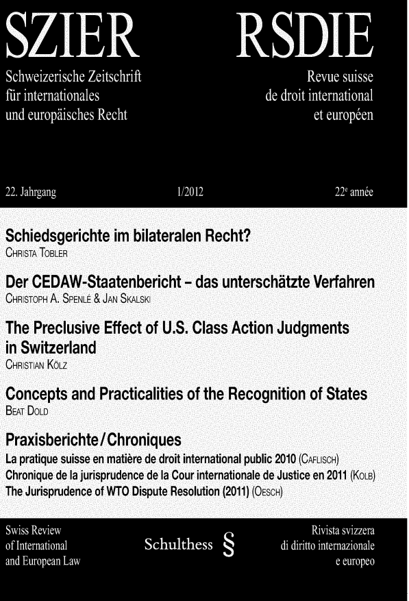 handle is hein.journals/sriel2012 and id is 1 raw text is: 

     IZE                               I; pE






  ud euodsce                  geh                  et drpe




Schiedsgerichte im bilateralen Recht?
CHRSTA TOBLER

Der CEDAW-Staatenbericht - das unterschtzte Verfahren
CHRSTOPH A. SPENLE & JAN SKALSKI

The Preclusive Effect of U.S. Class Action Judgments
in Switzerland
CHRSTIAN KoLz

Concepts and Practicalities of the Recognition of States
BEAT DOLD

Praxisberichte/Chroniques
La pratique suisse en mati~re de droit international public 2010 (CAFLISCH)
Chronique de la jurisprudence de la Cour internationale de Justice en 2011 (KOLB)
The Jurisprudence of WTO Dispute Resolution (2011) (OEscH)

  Siss Reie                                       Rivsaviz
of Inentoa             Sch6'es               66 di   *iit inenzi
an EuSpea La                                          e a 3,-,o


