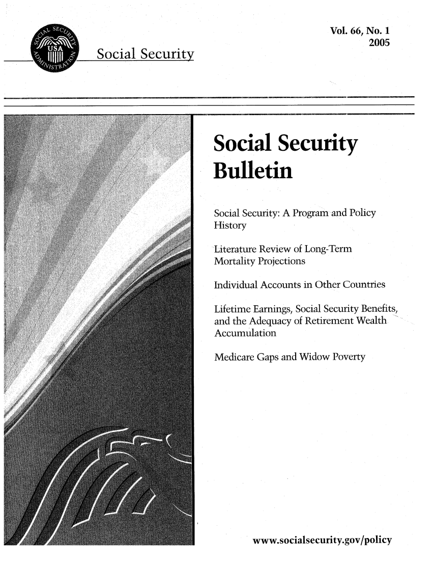 handle is hein.journals/ssbul66 and id is 1 raw text is: Vol. 66, No. 1
2005

Social Security
Bulletin
Social Security: A Program and Policy
History
Literature Review of Long-Term
Mortality Projections
Individual Accounts in Other Countries
Lifetime Earnings, Social Security Benefits,
and the Adequacy of Retirement Wealth
Accumulation
Medicare Gaps and Widow Poverty

www.socialsecurity.gov/policy


