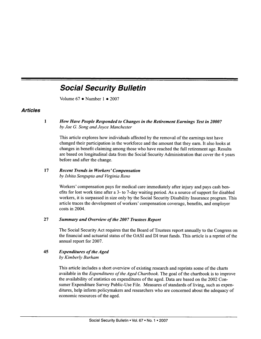 handle is hein.journals/ssbul67 and id is 1 raw text is: Social Security Bulletin
Volume 67 * Number 1 * 2007
Articles
How Have People Responded to Changes in the Retirement Earnings Test in 2000?
by Jae G. Song and Joyce Manchester
This article explores how individuals affected by the removal of the earnings test have
changed their participation in the workforce and the amount that they earn. It also looks at
changes in benefit claiming among those who have reached the full retirement age. Results
are based on longitudinal data from the Social Security Administration that cover the 4 years
before and after the change.
17     Recent Trends in Workers' Compensation
by Ishita Sengupta and Virginia Reno
Workers' compensation pays for medical care immediately after injury and pays cash ben-
efits for lost work time after a 3- to 7-day waiting period. As a source of support for disabled
workers, it is surpassed in size only by the Social Security Disability Insurance program. This
article traces the development of workers' compensation coverage, benefits, and employer
costs in 2004.
27     Summary and Overview of the 2007 Trustees Report
The Social Security Act requires that the Board of Trustees report annually to the Congress on
the financial and actuarial status of the OASI and DI trust funds. This article is a reprint of the
annual report for 2007.
45     Expenditures of the Aged
by Kimberly Burham
This article includes a short overview of existing research and reprints some of the charts
available in the Expenditures of the Aged Chartbook. The goal of the chartbook is to improve
the availability of statistics on expenditures of the aged. Data are based on the 2002 Con-
sumer Expenditure Survey Public-Use File. Measures of standards of living, such as expen-
ditures, help inform policymakers and researchers who are concerned about the adequacy of
economic resources of the aged.

Social Security Bulletin a Vol. 67 * No. 1 * 2007


