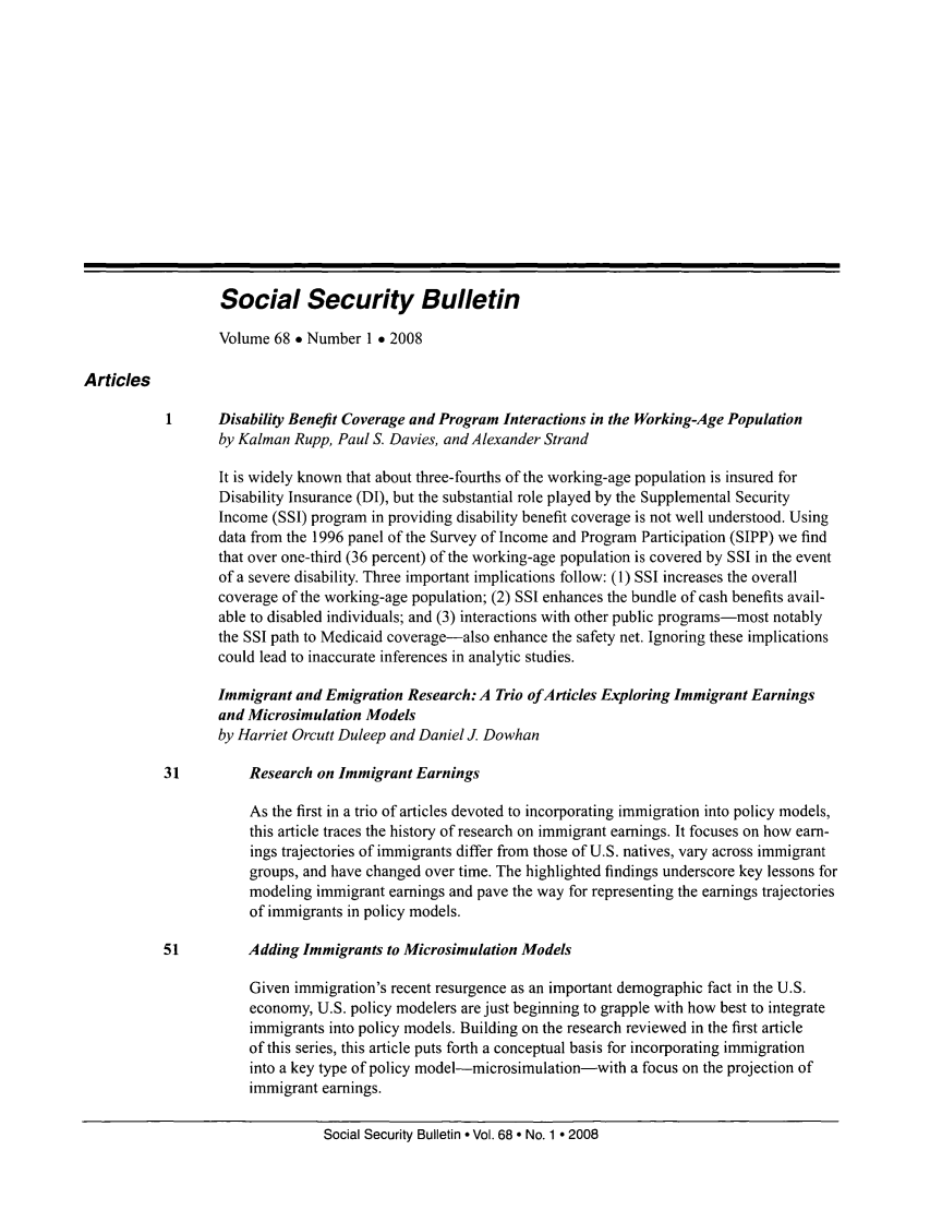 handle is hein.journals/ssbul68 and id is 1 raw text is: Social Security Bulletin
Volume 68 * Number 1 e 2008
Articles
Disability Benefit Coverage and Program Interactions in the Working-Age Population
by Kalman Rupp, Paul S. Davies, and Alexander Strand
It is widely known that about three-fourths of the working-age population is insured for
Disability Insurance (DI), but the substantial role played by the Supplemental Security
Income (SSI) program in providing disability benefit coverage is not well understood. Using
data from the 1996 panel of the Survey of Income and Program Participation (SIPP) we find
that over one-third (36 percent) of the working-age population is covered by SSI in the event
of a severe disability. Three important implications follow: (1) SSI increases the overall
coverage of the working-age population; (2) SSI enhances the bundle of cash benefits avail-
able to disabled individuals; and (3) interactions with other public programs-most notably
the SSI path to Medicaid coverage-also enhance the safety net. Ignoring these implications
could lead to inaccurate inferences in analytic studies.
Immigrant and Emigration Research: A Trio ofArticles Exploring Immigrant Earnings
and Microsimulation Models
by Harriet Orcutt Duleep and Daniel J. Dowhan
31         Research on Immigrant Earnings
As the first in a trio of articles devoted to incorporating immigration into policy models,
this article traces the history of research on immigrant earnings. It focuses on how earn-
ings trajectories of immigrants differ from those of U.S. natives, vary across immigrant
groups, and have changed over time. The highlighted findings underscore key lessons for
modeling immigrant earnings and pave the way for representing the earnings trajectories
of immigrants in policy models.
51         Adding Immigrants to Microsimulation Models
Given immigration's recent resurgence as an important demographic fact in the U.S.
economy, U.S. policy modelers are just beginning to grapple with how best to integrate
immigrants into policy models. Building on the research reviewed in the first article
of this series, this article puts forth a conceptual basis for incorporating immigration
into a key type of policy model-microsimulation-with a focus on the projection of
immigrant earnings.

Social Security Bulletin  Vol. 68  No. 1  2008


