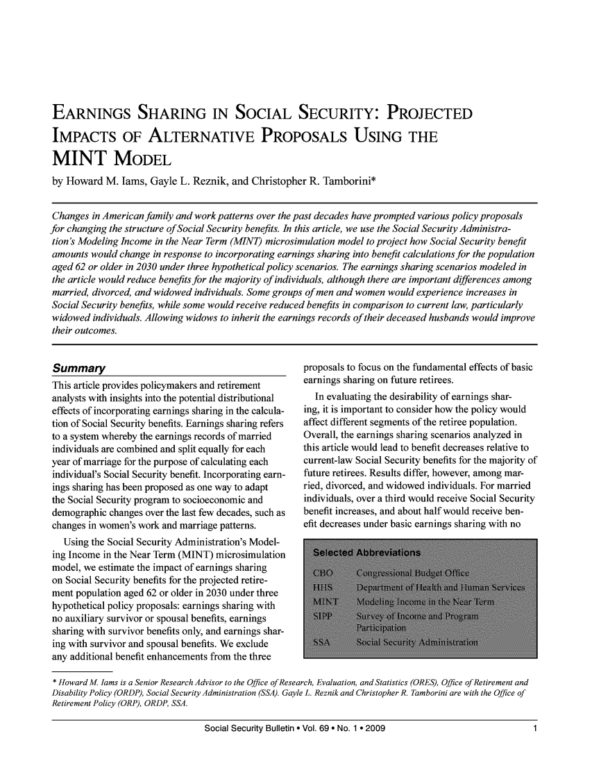handle is hein.journals/ssbul69 and id is 1 raw text is: EARNINGS SHARING IN SOCIAL SECURITY: PROJECTED
IMPACTS OF ALTERNATIVE PROPOSALS USING THE
MINT MODEL
by Howard M. Iams, Gayle L. Reznik, and Christopher R. Tamborini*
Changes in American family and work patterns over the past decades have prompted various policy proposals
for changing the structure of Social Security benefits. In this article, we use the Social Security Administra-
tion's Modeling Income in the Near Term (MINT) microsimulation model to project how Social Security benefit
amounts would change in response to incorporating earnings sharing into benefit calculations for the population
aged 62 or older in 2030 under three hypothetical policy scenarios. The earnings sharing scenarios modeled in
the article would reduce benefits for the majority of individuals, although there are important differences among
married, divorced, and widowed individuals. Some groups of men and women would experience increases in
Social Security benefits, while some would receive reduced benefits in comparison to current law, particularly
widowed individuals. Allowing widows to inherit the earnings records of their deceased husbands would improve
their outcomes.

Summary
This article provides policymakers and retirement
analysts with insights into the potential distributional
effects of incorporating earnings sharing in the calcula-
tion of Social Security benefits. Earnings sharing refers
to a system whereby the earnings records of married
individuals are combined and split equally for each
year of marriage for the purpose of calculating each
individual's Social Security benefit. Incorporating earn-
ings sharing has been proposed as one way to adapt
the Social Security program to socioeconomic and
demographic changes over the last few decades, such as
changes in women's work and marriage patterns.
Using the Social Security Administration's Model-
ing Income in the Near Term (MINT) microsimulation
model, we estimate the impact of earnings sharing
on Social Security benefits for the projected retire-
ment population aged 62 or older in 2030 under three
hypothetical policy proposals: earnings sharing with
no auxiliary survivor or spousal benefits, earnings
sharing with survivor benefits only, and earnings shar-
ing with survivor and spousal benefits. We exclude
any additional benefit enhancements from the three

proposals to focus on the fundamental effects of basic
earnings sharing on future retirees.
In evaluating the desirability of earnings shar-
ing, it is important to consider how the policy would
affect different segments of the retiree population.
Overall, the earnings sharing scenarios analyzed in
this article would lead to benefit decreases relative to
current-law Social Security benefits for the majority of
future retirees. Results differ, however, among mar-
ried, divorced, and widowed individuals. For married
individuals, over a third would receive Social Security
benefit increases, and about half would receive ben-
efit decreases under basic earnings sharing with no

* Howard M. Jams is a Senior Research Advisor to the Office of Research, Evaluation, and Statistics (ORES), Office of Retirement and
Disability Policy (ORDP), Social Security Administration (SSA). Gayle L. Reznik and Christopher R. Tamborini are with the Office of
Retirement Policy (ORP), ORDP, SSA.
Social Security Bulletin * Vol. 69 * No. 1 * 2009                              1


