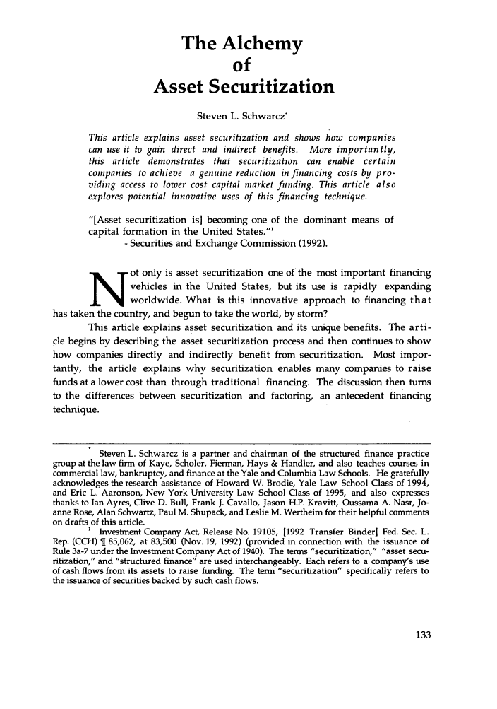 handle is hein.journals/stabf1 and id is 139 raw text is: The Alchemy
of
Asset Securitization
Steven L. Schwarcz
This article explains asset securitization and shows how companies
can use it to gain direct and indirect benefits. More importantly,
this article demonstrates that securitization  can enable certain
companies to achieve a genuine reduction in financing costs by pro-
viding access to lower cost capital market funding. This article also
explores potential innovative uses of this financing technique.
[Asset securitization is] becoming one of the dominant means of
capital formation in the United States.'
- Securities and Exchange Commission (1992).
ot only is asset securitization one of the most important financing
vehicles in the United States, but its use is rapidly expanding
worldwide. What is this innovative approach to financing that
has taken the country, and begun to take the world, by storm?
This article explains asset securitization and its unique benefits. The arti-
cle begins by describing the asset securitization process and then continues to show
how companies directly and indirectly benefit from securitization. Most impor-
tantly, the article explains why securitization enables many companies to raise
funds at a lower cost than through traditional financing. The discussion then turns
to the differences between securitization and factoring, an antecedent financing
technique.
Steven L. Schwarcz is a partner and chairman of the structured finance practice
group at the law firm of Kaye, Scholer, Fierman, Hays & Handler, and also teaches courses in
commercial law, bankruptcy, and finance at the Yale and Columbia Law Schools. He gratefully
acknowledges the research assistance of Howard W. Brodie, Yale Law School Class of 1994,
and Eric L. Aaronson, New York University Law School Class of 1995, and also expresses
thanks to Ian Ayres, Clive D. Bull, Frank J. Cavallo, Jason H.P. Kravitt, Oussama A. Nasr, Jo-
anne Rose, Alan Schwartz, Paul M. Shupack, and Leslie M. Wertheim for their helpful comments
on drafts of this article.
Investment Company Act, Release No. 19105, [1992 Transfer Binder] Fed. Sec. L.
Rep. (CCH) T 85,062, at 83,500 (Nov. 19, 1992) (provided in connection with the issuance of
Rule 3a-7 under the Investment Company Act of 1940). The terms securitization, asset secu-
ritization, and structured finance are used interchangeably. Each refers to a company's use
of cash flows from its assets to raise funding. The term securitization specifically refers to
the issuance of securities backed by such cash flows.


