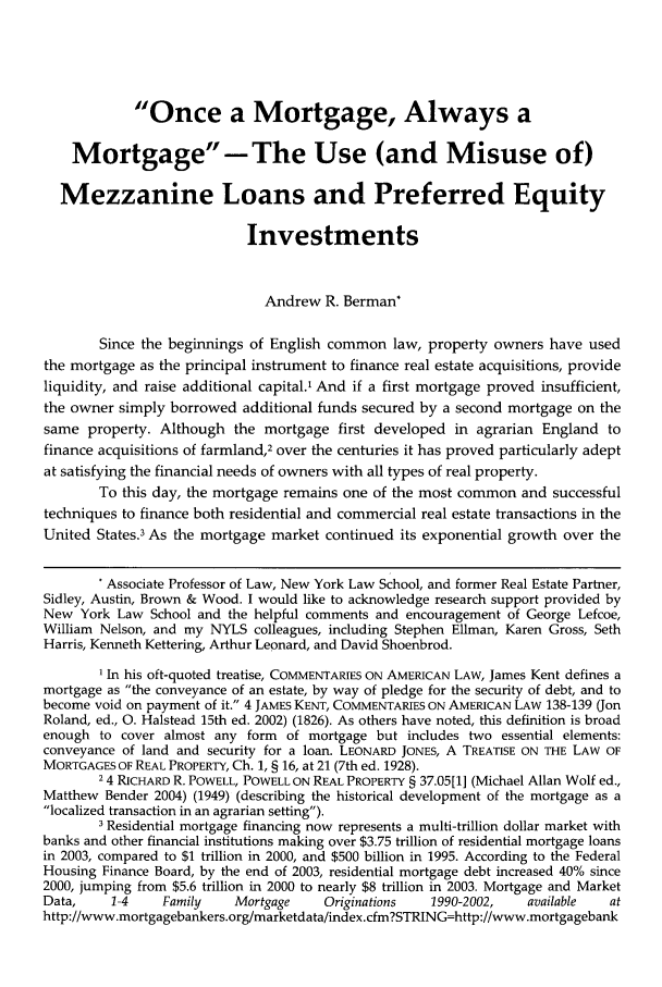 handle is hein.journals/stabf11 and id is 82 raw text is: Once a Mortgage, Always a
Mortgage -The Use (and Misuse of)
Mezzanine Loans and Preferred Equity
Investments
Andrew R. Berman*
Since the beginnings of English common law, property owners have used
the mortgage as the principal instrument to finance real estate acquisitions, provide
liquidity, and raise additional capital.' And if a first mortgage proved insufficient,
the owner simply borrowed additional funds secured by a second mortgage on the
same property. Although the mortgage first developed in agrarian England to
finance acquisitions of farmland,2 over the centuries it has proved particularly adept
at satisfying the financial needs of owners with all types of real property.
To this day, the mortgage remains one of the most common and successful
techniques to finance both residential and commercial real estate transactions in the
United States.3 As the mortgage market continued its exponential growth over the
Associate Professor of Law, New York Law School, and former Real Estate Partner,
Sidley, Austin, Brown & Wood. I would like to acknowledge research support provided by
New York Law School and the helpful comments and encouragement of George Lefcoe,
William Nelson, and my NYLS colleagues, including Stephen Ellman, Karen Gross, Seth
Harris, Kenneth Kettering, Arthur Leonard, and David Shoenbrod.
1 In his oft-quoted treatise, COMMENTARIES ON AMERICAN LAW, James Kent defines a
mortgage as the conveyance of an estate, by way of pledge for the security of debt, and to
become void on payment of it. 4 JAMES KENT, COMMENTARIES ON AMERICAN LAW 138-139 (Jon
Roland, ed., 0. Halstead 15th ed. 2002) (1826). As others have noted, this definition is broad
enough to cover almost any form of mortgage but includes two essential elements:
conveyance of land and security for a loan. LEONARD JONES, A TREATISE ON THE LAW OF
MORTGAGES OF REAL PROPERTY, Ch. 1, § 16, at 21 (7th ed. 1928).
2 4 RICHARD R. POWELL, POWELL ON REAL PROPERTY § 37.05[1] (Michael Allan Wolf ed.,
Matthew Bender 2004) (1949) (describing the historical development of the mortgage as a
localized transaction in an agrarian setting).
3 Residential mortgage financing now represents a multi-trillion dollar market with
banks and other financial institutions making over $3.75 trillion of residential mortgage loans
in 2003, compared to $1 trillion in 2000, and $500 billion in 1995. According to the Federal
Housing Finance Board, by the end of 2003, residential mortgage debt increased 40% since
2000, jumping from $5.6 trillion in 2000 to nearly $8 trillion in 2003. Mortgage and Market
Data,    1-4     Family   Mortgage     Originations  1990-2002,    available  at
http://www.mortgagebankers.org/marketdata/index.cfm?STRING=http://www.mortgagebank


