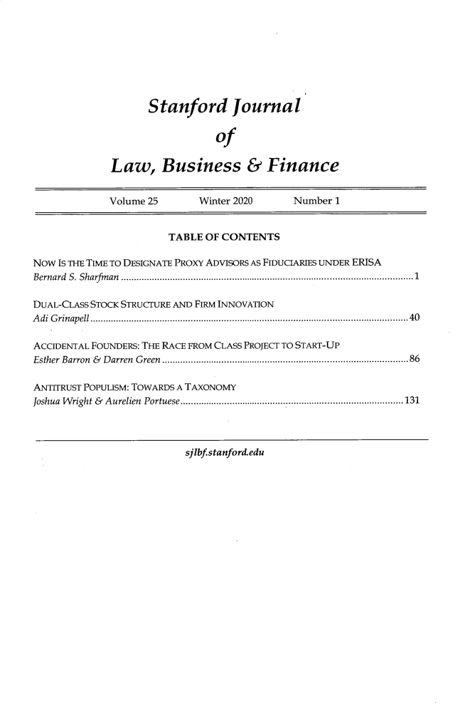 handle is hein.journals/stabf25 and id is 1 raw text is: 








      Stanford Journal


                  of

Law, Business & Finance


             Volume 25      Winter 2020     Number  1


                       TABLE OF CONTENTS

Now Is THE TIME TO DESIGNATE PROXY ADVISORS AS FIDUCIARIES UNDER ERISA
Bernard S. Sharfinan    ........................................... .........1

DUAL-CLASS STOCK STRUCTURE AND FIRM INNOVATION
Adi Grinapell           .........................................................40

ACCIDENTAL FOUNDERS: THE RACE FROM CLASS PROJECT TO START-UP
Esther Barron & Darren Green.............................................86

ANTITRUST PoPULiSM: TOWARDS A TAXONOMY
Joshua Wright & Aurelien Portuese ................................ ........131




                          sjlbf.stanford.edu


