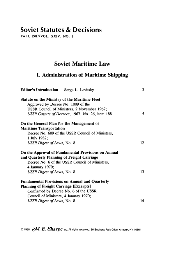 handle is hein.journals/stadlussr24 and id is 1 raw text is: Soviet Statutes & Decisions
FALL 1987/VOL. XXIV, NO. 1
Soviet Maritime Law
I. Administration of Maritime Shipping
Editor's Introduction  Serge L. Levitsky                     3
Statute on the Ministry of the Maritime Fleet
Approved by Decree No. 1009 of the
USSR Council of Ministers, 2 November 1967;
USSR Gazette of Decrees, 1967, No. 26, item 188           5
On the General Plan for the Management of
Maritime Transportation
Decree No. 609 of the USSR Council of Ministers,
1 July 1982;
USSR Digest of Laws, No. 8                               12
On the Approval of Fundamental Provisions on Annual
and Quarterly Planning of Freight Carriage
Decree No. 6 of the USSR Council of Ministers,
4 January 1970;
USSR Digest of Laws, No. 8                               13
Fundamental Provisions on Annual and Quarterly
Planning of Freight Carriage [Excerpts]
Confirmed by Decree No. 6 of the USSR
Council of Ministers, 4 January 1970;
USSR Digest of Laws, No. 8                               14

© 1988 C 1. E. Sharpe Inc. All rights reserved. 80 Business Park Drive. Armonk, NY 10504


