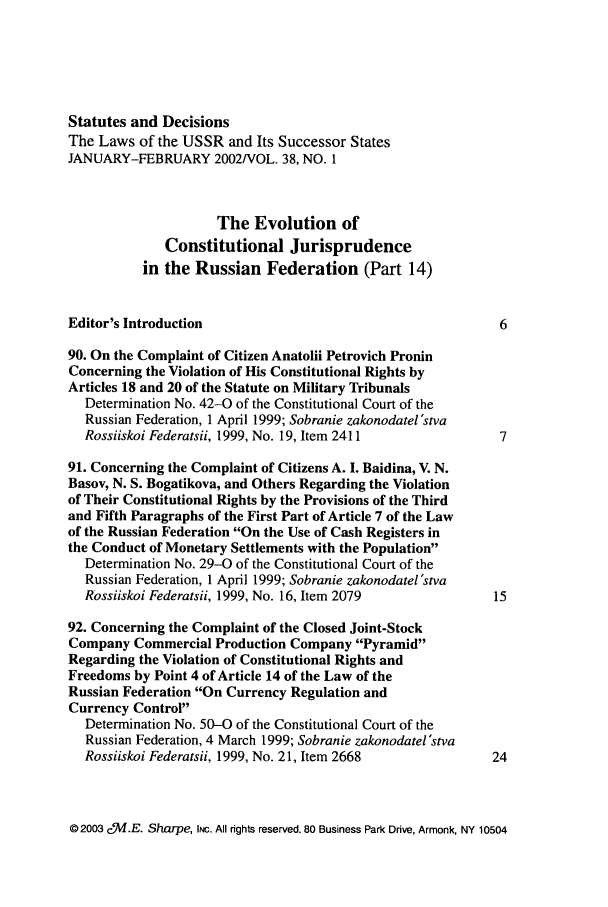 handle is hein.journals/stadlussr38 and id is 1 raw text is: Statutes and Decisions
The Laws of the USSR and Its Successor States
JANUARY-FEBRUARY 2002/VOL. 38, NO. 1
The Evolution of
Constitutional Jurisprudence
in the Russian Federation (Part 14)
Editor's Introduction                                      6
90. On the Complaint of Citizen Anatolii Petrovich Pronin
Concerning the Violation of His Constitutional Rights by
Articles 18 and 20 of the Statute on Military Tribunals
Determination No. 42-0 of the Constitutional Court of the
Russian Federation, 1 April 1999; Sobranie zakonodatel'stva
Rossiiskoi Federatsii, 1999, No. 19, Item 2411           7
91. Concerning the Complaint of Citizens A. I. Baidina, V. N.
Basov, N. S. Bogatikova, and Others Regarding the Violation
of Their Constitutional Rights by the Provisions of the Third
and Fifth Paragraphs of the First Part of Article 7 of the Law
of the Russian Federation On the Use of Cash Registers in
the Conduct of Monetary Settlements with the Population
Determination No. 29-0 of the Constitutional Court of the
Russian Federation, 1 April 1999; Sobranie zakonodatel'stva
Rossiiskoi Federatsii, 1999, No. 16, Item 2079          15
92. Concerning the Complaint of the Closed Joint-Stock
Company Commercial Production Company Pyramid
Regarding the Violation of Constitutional Rights and
Freedoms by Point 4 of Article 14 of the Law of the
Russian Federation On Currency Regulation and
Currency Control
Determination No. 50-0 of the Constitutional Court of the
Russian Federation, 4 March 1999; Sobranie zakonodatel'stva
Rossiiskoi Federatsii, 1999, No. 21, Item 2668          24

© 2003 c.I.E. Sharpe, INC. All rights reserved. 80 Business Park Drive, Armonk, NY 10504


