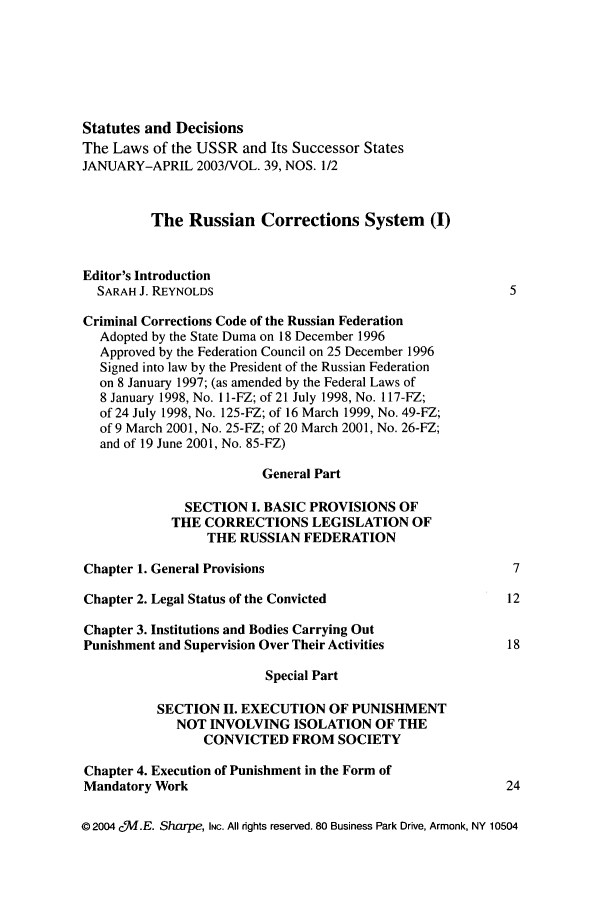 handle is hein.journals/stadlussr39 and id is 1 raw text is: Statutes and Decisions
The Laws of the USSR and Its Successor States
JANUARY-APRIL 2003/VOL. 39, NOS. 1/2
The Russian Corrections System (I)
Editor's Introduction
SARAH J. REYNOLDS                                            5
Criminal Corrections Code of the Russian Federation
Adopted by the State Duma on 18 December 1996
Approved by the Federation Council on 25 December 1996
Signed into law by the President of the Russian Federation
on 8 January 1997; (as amended by the Federal Laws of
8 January 1998, No. 11-FZ; of 21 July 1998, No. 117-FZ;
of 24 July 1998, No. 125-FZ; of 16 March 1999, No. 49-FZ;
of 9 March 2001, No. 25-FZ; of 20 March 2001, No. 26-FZ;
and of 19 June 2001, No. 85-FZ)
General Part
SECTION I. BASIC PROVISIONS OF
THE CORRECTIONS LEGISLATION OF
THE RUSSIAN FEDERATION
Chapter 1. General Provisions                                   7
Chapter 2. Legal Status of the Convicted                       12
Chapter 3. Institutions and Bodies Carrying Out
Punishment and Supervision Over Their Activities               18
Special Part
SECTION II. EXECUTION OF PUNISHMENT
NOT INVOLVING ISOLATION OF THE
CONVICTED FROM SOCIETY
Chapter 4. Execution of Punishment in the Form of
Mandatory Work                                                 24
© 2004 c%M.E. Sharpe, INC. All rights reserved. 80 Business Park Drive, Armonk, NY 10504


