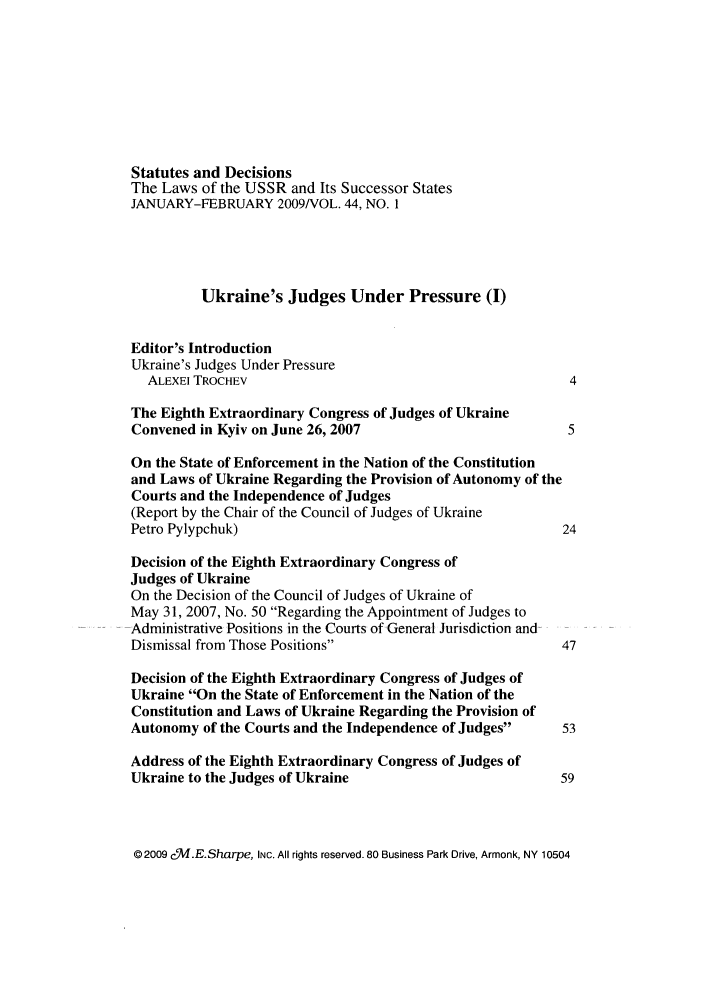 handle is hein.journals/stadlussr44 and id is 1 raw text is: Statutes and Decisions
The Laws of the USSR and Its Successor States
JANUARY-FEBRUARY 2009NOL. 44, NO. I
Ukraine's Judges Under Pressure (I)
Editor's Introduction
Ukraine's Judges Under Pressure
ALEXEI TROCHEV                                          4
The Eighth Extraordinary Congress of Judges of Ukraine
Convened in Kyiv on June 26, 2007                         5
On the State of Enforcement in the Nation of the Constitution
and Laws of Ukraine Regarding the Provision of Autonomy of the
Courts and the Independence of Judges
(Report by the Chair of the Council of Judges of Ukraine
Petro Pylypchuk)                                         24
Decision of the Eighth Extraordinary Congress of
Judges of Ukraine
On the Decision of the Council of Judges of Ukraine of
May 31, 2007, No. 50 Regarding the Appointment of Judges to
Administrative Positions in the Courts of General Jurisdiction and
Dismissal from Those Positions                          47
Decision of the Eighth Extraordinary Congress of Judges of
Ukraine On the State of Enforcement in the Nation of the
Constitution and Laws of Ukraine Regarding the Provision of
Autonomy of the Courts and the Independence of Judges   53
Address of the Eighth Extraordinary Congress of Judges of
Ukraine to the Judges of Ukraine                         59

02009 cV.E.Sharpe, INc. All rights reserved. 80 Business Park Drive, Armonk, NY 10504


