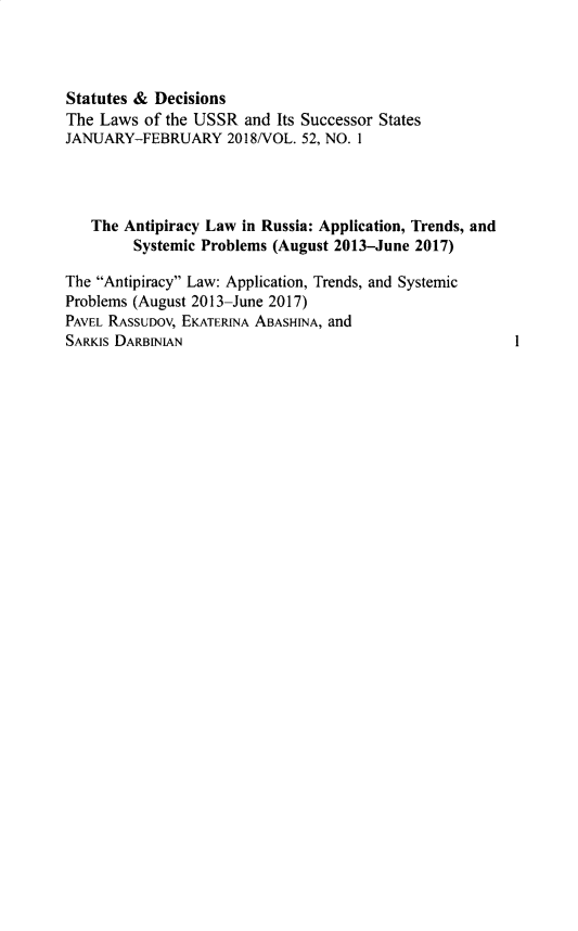 handle is hein.journals/stadlussr52 and id is 1 raw text is: 



Statutes & Decisions
The Laws of the USSR and Its Successor States
JANUARY-FEBRUARY 2018/VOL. 52, NO. 1




   The Antipiracy Law in Russia: Application, Trends, and
        Systemic Problems (August 2013-June 2017)

The Antipiracy Law: Application, Trends, and Systemic
Problems (August 2013-June 2017)
PAVEL RASSUDOV, EKATERINA ABASHINA, and
SARKIs DARBINIAN


