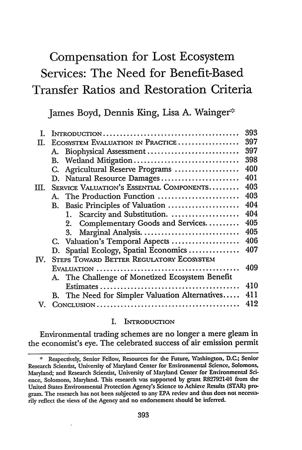 handle is hein.journals/staev20 and id is 417 raw text is: Compensation for Lost Ecosystem
Services: The Need for Benefit-Based
Transfer Ratios and Restoration Criteria
James Boyd, Dennis King, Lisa A. Wainger'
I. INTRODUCTION ........................................ 393
II. EcosYsTEM EVALUATION IN PRACTICE .................. 397
A. Biophysical Assessment ........................... 397
B. Wetland Mitigation ............................... 398
C. Agricultural Reserve Programs ................... 400
D. Natural Resource Damages ....................... 401
III. SERVICE VALUATION'S ESSENTIAL COMPONENTS ......... 403
A. The Production Function ........................ 403
B. Basic Principles of Valuation ..................... 404
1. Scarcity and Substitution ..................... 404
2. Complementary Goods and Services .......... 405
3. Marginal Analysis ............................. 405
C. Valuation's Temporal Aspects .................... 406
D. Spatial Ecology, Spatial Economics ............... 407
IV. STEPS ToW~ARD BETrER REGULATORY ECOSYSTEM
EVALUATION   ..........................................  409
A. The Challenge of Monetized Ecosystem Benefit
Estim ates .........................................  410
B. The Need for Simpler Valuation Alternatives ..... 411
V.  CONCLUSION   ..........................................  412
I. INTRODUCTION
Environmental trading schemes are no longer a mere gleam in
the economist's eye. The celebrated success of air emission permit
* Respectively, Senior Fellow, Resources for the Future, Washington, D.C.; Senior
Research Scientist, University of Maryland Center for Environmental Science, Solomons,
Maryland; and Research Scientist, University of Maryland Center for Environmental Sci-
ence, Solomons, Maryland. This research was supported by grant R827921-01 from the
United States Environmental Protection Agency's Science to Achieve Results (STAR) pro-
gram. The research has not been subjected to any EPA review and thus does not necessa-
rily reflect the views of the Agency and no endorsement should be inferred.


