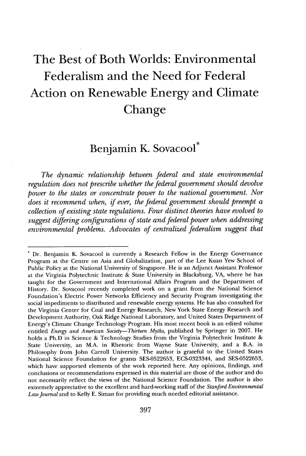 handle is hein.journals/staev27 and id is 403 raw text is: The Best of Both Worlds: Environmental
Federalism and the Need for Federal
Action on Renewable Energy and Climate
Change
Benjamin K. Sovacool*
The dynamic relationship between federal and state environmental
regulation does not prescribe whether the federal government should devolve
power to the states or concentrate power to the national government. Nor
does it recommend when, if ever, the federal government should preempt a
collection of existing state regulations. Four distinct theories have evolved to
suggest differing configurations of state and federal power when addressing
environmental problems. Advocates of centralized federalism suggest that
* Dr. Benjamin K. Sovacool is currently a Research Fellow in the Energy Governance
Program at the Centre on Asia and Globalization, part of the Lee Kuan Yew School of
Public Policy at the National University of Singapore. He is an Adjunct Assistant Professor
at the Virginia Polytechnic Institute & State University in Blacksburg, VA, where he has
taught for the Government and International Affairs Program and the Department of
History. Dr. Sovacool recently completed work on a grant from the National Science
Foundation's Electric Power Networks Efficiency and Security Program investigating the
social impediments to distributed and renewable energy systems. He has also consulted for
the Virginia Center for Coal and Energy Research, New York State Energy Research and
Development Authority, Oak Ridge National Laboratory, and United States Department of
Energy's Climate Change Technology Program. His most recent book is an edited volume
entitled Energy and American Society-Thirteen Myths, published by Springer in 2007. He
holds a Ph.D in Science & Technology Studies from the Virginia Polytechnic Institute &
State University, an M.A. in Rhetoric from Wayne State University, and a B.A. in
Philosophy from John Carroll University. The author is grateful to the United States
National Science Foundation for grants SES-0522653, ECS-0323344, and SES-0522653,
which have supported elements of the work reported here. Any opinions, findings, and
conclusions or recommendations expressed in this material are those of the author and do
not necessarily reflect the views of the National Science Foundation. The author is also
extremely appreciative to the excellent and hard-working staff of the Stanford Environmental
Law Journal and to Kelly E. Siman for providing much needed editorial assistance.



