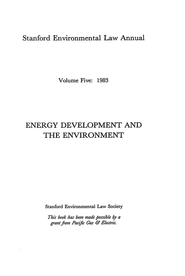 handle is hein.journals/staev5 and id is 1 raw text is: Stanford Environmental Law Annual

Volume Five: 1983
ENERGY DEVELOPMENT AND
THE ENVIRONMENT
Stanford Environmental Law Society
This book has been made possible by a
grant from Pacf Cas & Electric.


