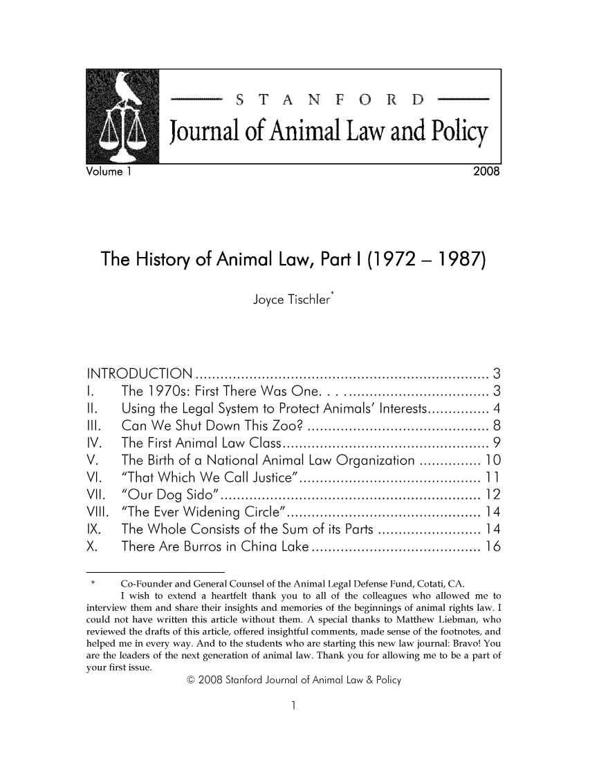 handle is hein.journals/stanilpo1 and id is 1 raw text is: STANFORD
Journal of Animal Law and Policy

lume 1                                         2008
The History of Animal Law, Part I (1972 - 1987)

Joyce Tischler*

INTR
1.
II.
Ill.
IV.
V.
VI.
VI .
Vill.
IX.
X.

ODUC ON(ThKI

3

.... ... .... ... ... .... ... ... .... ... ... .... ... ... ........
The 1 970s: First There Was One.    .........   ............ 3
Using the Legal System to Protect Animals' Interests............ 4
Can We Shut Down This Zoo?     ..................  ..... 8
The First Animal Law Class...............9.........9
The Birth of a National Animal Law Organization ... .....1 0
That Which We Call Justice.......................11
Our Dog Sido.................2.........12
The Ever Widening Circle             ...........4.........14
The Whole Consists of the Sum of its Parts ........ ......1 4
There Are Burros in China Lake.....................1 6

*     Co-Founder and General Counsel of the Animal Legal Defense Fund, Cotati, CA.
I wish to extend a heartfelt thank you to all of the colleagues who allowed me to
interview them and share their insights and memories of the beginnings of animal rights law. I
could not have written this article without them. A special thanks to Matthew Liebman, who
reviewed the drafts of this article, offered insightful comments, made sense of the footnotes, and
helped me in every way. And to the students who are starting this new law journal: Bravo! You
are the leaders of the next generation of animal law. Thank you for allowing me to be a part of
your first issue.
@ 2008 Stanford Journal of Animal Law & Policy

1

Vo


