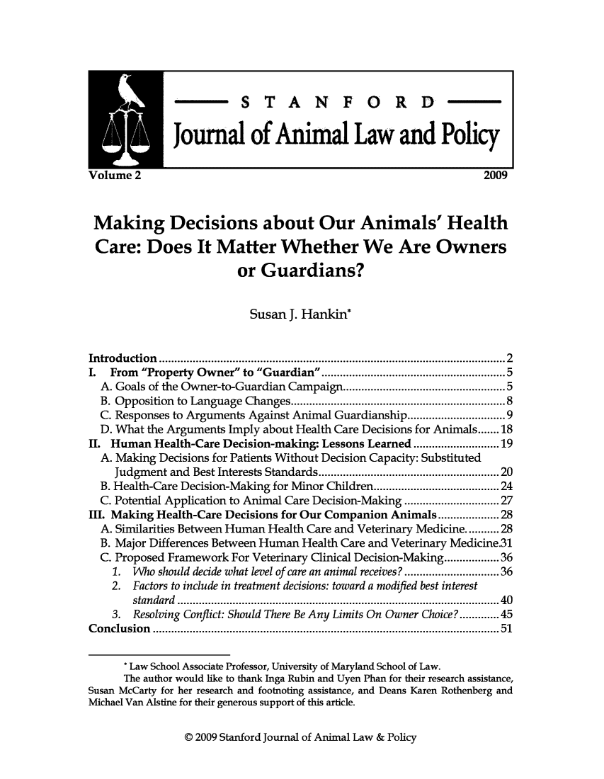 handle is hein.journals/stanilpo2 and id is 1 raw text is: M   m STANFORD
Journal of Animal Law and Policy
Volume 2                                                                2009
Making Decisions about Our Animals' Health
Care: Does It Matter Whether We Are Owners
or Guardians?
Susan J. Hankin*
Introduction                                   ....................................................2
I.  From Property Owner to Guardian                     ............5..........5
A. Goals of the Owner-to-Guardian Campaign.........              ................5
B. Opposition to Language Changes.       ........................... .....8
C. Responses to Arguments Against Animal Guardianship      ....   ...............9
D. What the Arguments Imply about Health Care Decisions for Animals.......18
II. Human Health-Care Decision-making: Lessons Learned         ...  .............19
A. Making Decisions for Patients Without Decision Capacity: Substituted
Judgment and Best Interests Standards     ..................... ......20
B. Health-Care Decision-Making for Minor Children...................24
C. Potential Application to Animal Care Decision-Making     ..............27
III. Making Health-Care Decisions for Our Companion Animals ...       ......28
A. Similarities Between Human Health Care and Veterinary Medicine.....28
B. Major Differences Between Human Health Care and Veterinary Medicine.31
C. Proposed Framework For Veterinary Clinical Decision-Making.............36
1. Who should decide what level of care an animal receives?  ..............36
2. Factors to include in treatment decisions: toward a modified best interest
standard ...........................................          ...... 40
3. Resolving Conflict: Should There Be Any Limits On Owner Choice?......45
Conclusion             .......................................... ..........51
* Law School Associate Professor, University of Maryland School of Law.
The author would like to thank Inga Rubin and Uyen Phan for their research assistance,
Susan McCarty for her research and footnoting assistance, and Deans Karen Rothenberg and
Michael Van Alstine for their generous support of this article.

@ 2009 Stanford Journal of Animal Law & Policy


