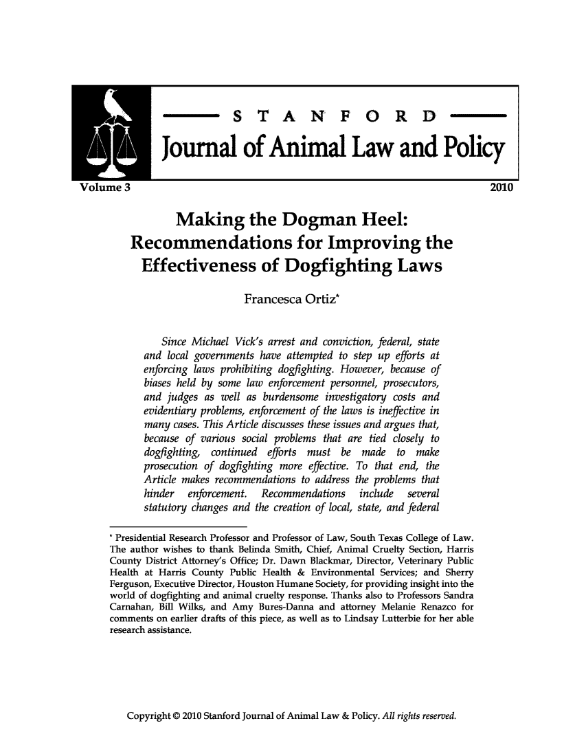 handle is hein.journals/stanilpo3 and id is 1 raw text is: S T A N F 0 R D
Journal of Animal Law and Policy
rne 3                                                                      2010
Making the Dogman Heel:
Recommendations for Improving the
Effectiveness of Dogfighting Laws
Francesca Ortiz*
Since Michael Vick's arrest and conviction, federal, state
and local governments have attempted to step up efforts at
enforcing laws prohibiting dogflghting. However, because of
biases held by some law enforcement personnel, prosecutors,
and judges as well as burdensome investigatory costs and
evidentiary problems, enforcement of the laws is ineffective in
many cases. This Article discusses these issues and argues that,
because of various social problems that are tied closely to
dogfighting, continued efforts must be made to make
prosecution of dogflghting more effective. To that end, the
Article makes recommendations to address the problems that
hinder   enforcement.  Recommendations    include   several
statutory changes and the creation of local, state, and federal
Presidential Research Professor and Professor of Law, South Texas College of Law.
The author wishes to thank Belinda Smith, Chief, Animal Cruelty Section, Harris
County District Attorney's Office; Dr. Dawn Blackmar, Director, Veterinary Public
Health at Harris County Public Health & Environmental Services; and Sherry
Ferguson, Executive Director, Houston Humane Society, for providing insight into the
world of dogfighting and animal cruelty response. Thanks also to Professors Sandra
Carnahan, Bill Wilks, and Amy Bures-Danna and attorney Melanie Renazco for
comments on earlier drafts of this piece, as well as to Lindsay Lutterbie for her able
research assistance.

Copyright @ 2010 Stanford Journal of Animal Law & Policy. All rights reserved.


