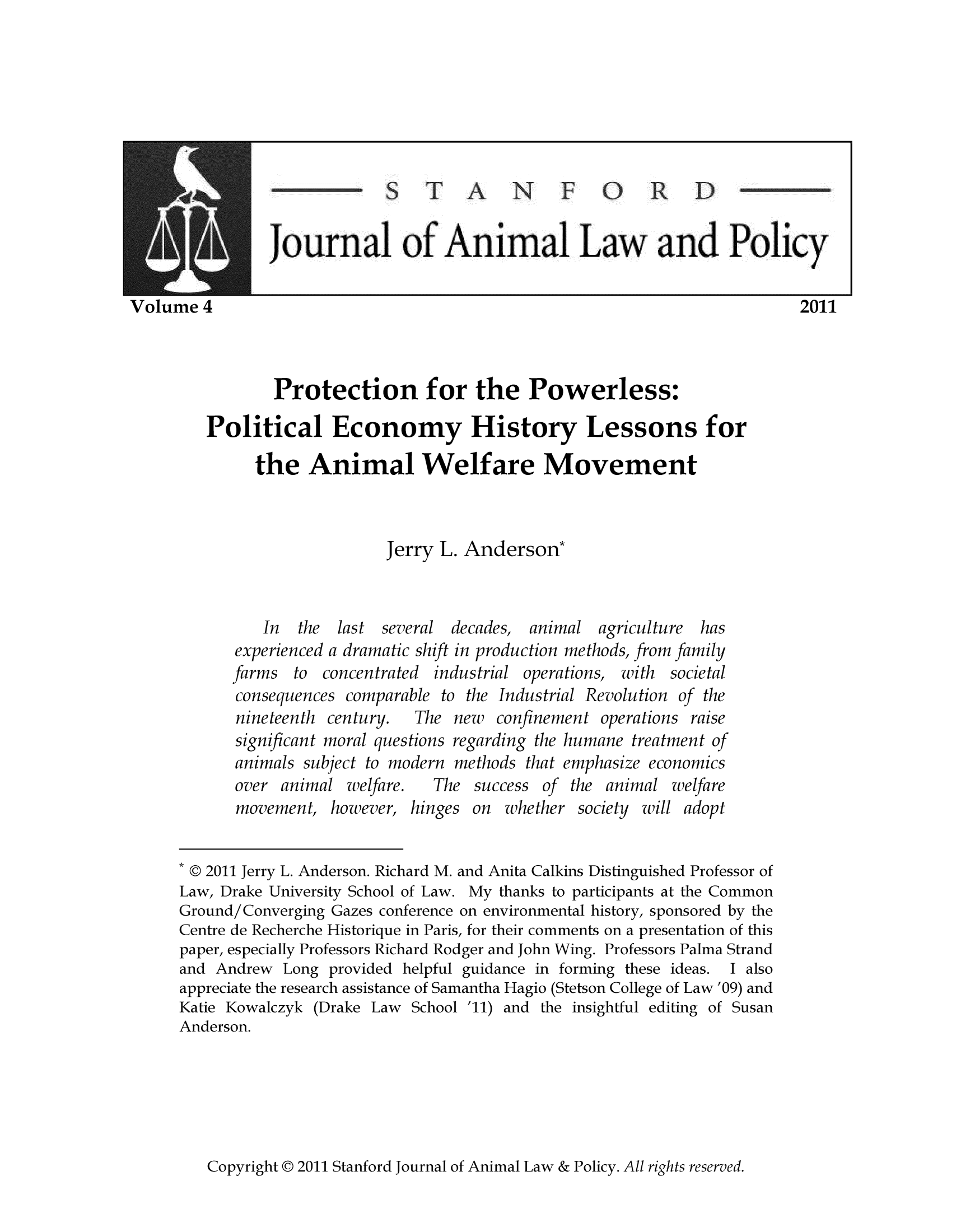 handle is hein.journals/stanilpo4 and id is 1 raw text is: ournal of Animal Law an Policy
me 4                                                                        2011
Protection for the Powerless:
Political Economy History Lessons for
the Animal Welfare Movement
Jerry L. Anderson*
In the last several decades, animal agriculture has
experienced a dramatic shift in production methods, from family
farms to concentrated industrial operations, with societal
consequences comparable to the Industrial Revolution of the
nineteenth century.   The new   confinement operations raise
significant moral questions regarding the humane treatment of
animals subject to modern methods that emphasize economics
over animal welfare.    The success of the animal welfare
movement, however, hinges on whether society will adopt
* © 2011 Jerry L. Anderson. Richard M. and Anita Calkins Distinguished Professor of
Law, Drake University School of Law. My thanks to participants at the Common
Ground/Converging Gazes conference on environmental history, sponsored by the
Centre de Recherche Historique in Paris, for their comments on a presentation of this
paper, especially Professors Richard Rodger and John Wing. Professors Palma Strand
and Andrew Long provided helpful guidance in forming these ideas.  I also
appreciate the research assistance of Samantha Hagio (Stetson College of Law '09) and
Katie Kowalczyk (Drake Law School '11) and the insightful editing of Susan
Anderson.

Copyright @ 2011 Stanford Journal of Animal Law & Policy. All rights reserved.


