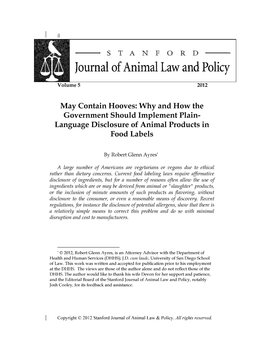 handle is hein.journals/stanilpo5 and id is 1 raw text is: journal of Animal Law and Policy
Volume 5                                                     2012
May Contain Hooves: Why and How the
Government Should Implement Plain-
Language Disclosure of Animal Products in
Food Labels
By Robert Glenn Ayres*
A large number of Americans are vegetarians or vegans due to ethical
rather than dietary concerns. Current food labeling laws require affirmative
disclosure of ingredients, but for a number of reasons often allow the use of
ingredients which are or may be derived from animal or slaughter products,
or the inclusion of minute amounts of such products as flavoring, without
disclosure to the consumer, or even a reasonable means of discovery. Recent
regulations, for instance the disclosure of potential allergens, show that there is
a relatively simple means to correct this problem and do so with minimal
disruption and cost to manufacturers.
* © 2012, Robert Glenn Ayres, is an Attorney Advisor with the Department of
Health and Human Services (DHHS); J.D. cum laude, University of San Diego School
of Law. This work was written and accepted for publication prior to his employment
at the DHHS. The views are those of the author alone and do not reflect those of the
DHHS. The author would like to thank his wife Devon for her support and patience,
and the Editorial Board of the Stanford Journal of Animal Law and Policy, notably
Josh Cooley, for its feedback and assistance.

Copyright C 2012 Stanford Journal of Animal Law & Policy. All rights reserved.



