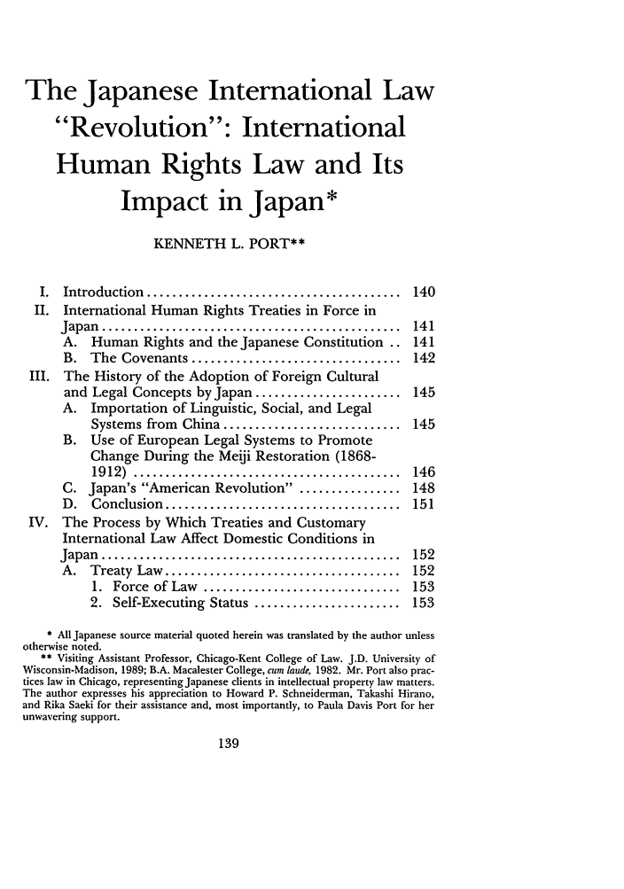 handle is hein.journals/stanit28 and id is 147 raw text is: The Japanese International Law
Revolution: International
Human Rights Law and Its
Impact in Japan*
KENNETH L. PORT**
I.  Introduction  ........................................  140
II. International Human Rights Treaties in Force in
Japan  ...............................................  141
A. Human Rights and the Japanese Constitution .. 141
B.  The  Covenants .................................   142
III. The History of the Adoption of Foreign Cultural
and Legal Concepts by Japan ....................... 145
A. Importation of Linguistic, Social, and Legal
Systems from China ............................ 145
B. Use of European Legal Systems to Promote
Change During the Meiji Restoration (1868-
1912)  ..........................................  146
C. Japan's American Revolution . ............... 148
D.   Conclusion  .....................................  151
IV. The Process by Which Treaties and Customary
International Law Affect Domestic Conditions in
Japan  ...............................................  152
A.  Treaty  Law  .....................................  152
1.  Force  of Law  ...............................  153
2. Self-Executing Status ....................... 153
* All Japanese source material quoted herein was translated by the author unless
otherwise noted.
** Visiting Assistant Professor, Chicago-Kent College of Law. J.D. University of
Wisconsin-Madison, 1989; B.A. Macalester College, cum laude, 1982. Mr. Port also prac-
tices law in Chicago, representing Japanese clients in intellectual property law matters.
The author expresses his appreciation to Howard P. Schneiderman, Takashi Hirano,
and Rika Saeki for their assistance and, most importantly, to Paula Davis Port for her
unwavering support.



