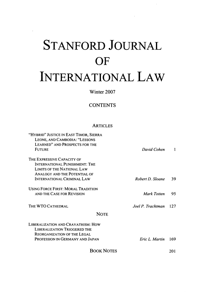 handle is hein.journals/stanit43 and id is 1 raw text is: STANFORD JOURNAL
OF
INTERNATIONAL LAW

Winter 2007
CONTENTS
ARTICLES
HYBRID JUSTICE IN EAST TIMOR, SIERRA
LEONE, AND CAMBODIA: LESSONS
LEARNED AND PROSPECTS FOR THE
FUTURE

THE EXPRESSIVE CAPACITY OF
INTERNATIONAL PUNISHMENT: THE
LIMITS OF THE NATIONAL LAW
ANALOGY AND THE POTENTIAL OF
INTERNATIONAL CRIMINAL LAW

Robert D. Sloane

USING FORCE FIRST: MORAL TRADITION
AND THE CASE FOR REVISION                      Mark Totten  95

THE WTO CATHEDRAL

Joel P. Trachtman

NOTE

LIBERALIZATION AND CRAVATHISM: How
LIBERALIZATION TRIGGERED THE
REORGANIZATION OF THE LEGAL
PROFESSION IN GERMANY AND JAPAN

BOOK NOTES

David Cohen

Eric L. Martin 169


