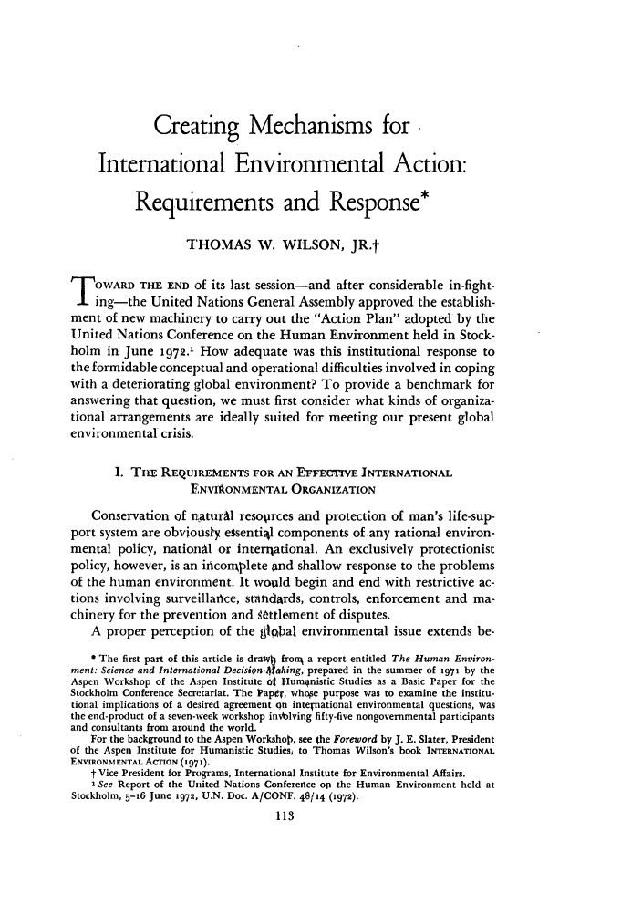 handle is hein.journals/stanit8 and id is 123 raw text is: Creating Mechanisms for
International Environmental Action:
Requirements and Response*
THOMAS W. WILSON, JR.t
T OWARD THE END of its last session-and after considerable in-fight-
ing-the United Nations General Assembly approved the establish-
ment of new machinery to carry out the Action Plan adopted by the
United Nations Conference on the Human Environment held in Stock-
holm in June 1972.' How adequate was this institutional response to
the formidable conceptual and operational difficulties involved in coping
with a deteriorating global environment? To provide a benchmark for
answering that question, we must first consider what kinds of organiza-
tional arrangements are ideally suited for meeting our present global
environmental crisis.
I. THE REQUIREMENTS FOR AN EFFECTIVE INTERNATIONAL
ENVIOLONMENTAL ORGANIZATION
Conservation of naturAl resoprces and protection of man's life-sup-
port system are obviotysy essenti2l components of any rational environ-
mental policy, nationM or interational. An exclusively protectionist
policy, however, is an irncomqplete and shallow response to the problems
of the human environment. It wofld begin and end with restrictive ac-
tions involving surveillaice, standards, controls, enforcement and ma-
chinery for the prevention and k-ttlement of disputes.
A proper perception of the 91cbal environmental issue extends be-
The first part of this article is drawh fronr a report entitled The Human Environ-
ment: Science and International DecisiQn-4taking, prepared in the summer of 1971 by the
Aspen Workshop of the Aspen Institute of Humnistic Studies as a Basic Paper for the
Stockholm Conference Secretariat. The PapO-, whose purpose was to examine the institu-
tional implications of a deired agreement on intepnational environmental questions, was
the end-product of a seven-week workshop inNiblving fifty-five nongovernmental participants
and consultants from around the world.
For the background to the Aspen Workshop, see the Foreword by J. E. Slater, President
of the Aspen Institute for Humanistic Studiesi to Thomas Wilson's book INTERNATIONAL
ENVIRONMENTAL ACTION (1971).
t Vice President for Programs, International Institute for Environmental Affairs.
1See Report of the United Nations Conference opi the Human Environment held at
Stockholm, 5-16 June 1972, U.N. Doc. A/CONF. 48/14 (1972).


