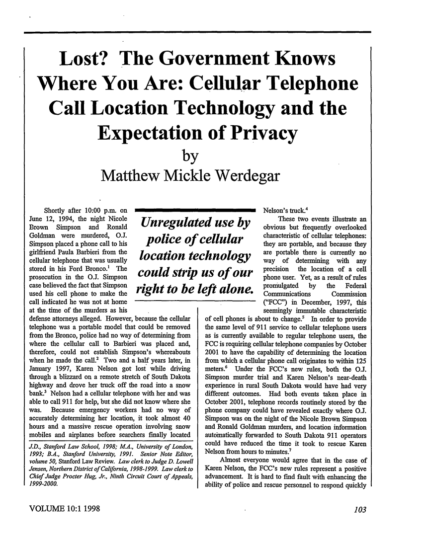 handle is hein.journals/stanlp10 and id is 111 raw text is: Lost? The Government Knows
Where You Are: Cellular Telephone
Call Location Technology and the
Expectation of Privacy
by
Matthew Mickle Werdegar

Shortly after 10:00 p.m. on
June 12, 1994, the night Nicole   Unreg
Brown   Simpson   and  Ronald
Goldman were murdered, O.J.        po        e
Simpson placed a phone call to his       ice o
girlfriend Paula Barbieri from the  location    t
cellular telephone that was usually
stored in his Ford Bronco.' The  could stri
prosecution in the O.1. Simpson
case believed the fact that Simpson right
used his cell phone to make the           to  be
call indicated he was not at home
at the time of the murders as his
defense attorneys alleged. However, because the cellular
telephone was a portable model that could be removed
from the Bronco, police had no way of determining from
where the cellular call to Barbieri was placed and,
therefore, could not establish Simpson's whereabouts
when he made the call.' Two and a half years later, in
January 1997, Karen Nelson got lost while driving
through a blizzard on a remote stretch of South Dakota
highway and drove her truck off the road into a snow
bank Nelson had a cellular telephone with her and was
able to call 911 for help, but she did not know where she
was.   Because emergency workers had no way of
accurately determining her location, it took almost 40
hours and a massive rescue operation involving snow
mobiles and airplanes before searchers finally located

J.D., Stanford Law School, 1998; M.A., University of London,
1993; B.A., Stanford University, 1991. Senior Note Editor,
volume 50, Stanford Law Review. Law clerk to Judge D. Lowell
Jensen, Northern District of California, 1998-1999. Law clerk to
Chief Judge Procter Hug, Jr., Ninth Circuit Court of Appeals,
1999-2000.

1te

Nelson's truck.4
These two events illustrate an
!d  use b          obvious but frequently overlooked
=ellular           characteristic of cellular telephones:
they are portable, and because they
olog      are portable there is currently no
Ihf&o     ,_,,,   way   of   determining  with  any
us of     our      precision  the location of a cell
phone user. Yet, as a result of rules
eft  alone        promulgated   by    the   Federal
Communications       Commission
(FCC) in December, 1997, this
seemingly immutable characteristic
of cell phones is about to change.' In order to provide
the same level of 911 service to cellular telephone users
as is currently available to regular telephone users, the
FCC is requiring cellular telephone companies by October
2001 to have the capability of determining the location
from which a cellular phone call originates to within 125
meters.6 Under the FCC's new rules, both the O.J.
Simpson murder trial and Karen Nelson's near-death
experience in rural South Dakota would have had very
different outcomes. Had both events taken place in
October 2001, telephone records routinely stored by the
phone company could have revealed exactly where O.J.
Simpson was on the night of the Nicole Brown Simpson
and Ronald Goldman murders, and location information
automatically forwarded to South Dakota 911 operators
could have reduced the time it took to rescue Karen
Nelson from hours to minutes.7
Almost everyone would agree that in the case of
Karen Nelson, the FCC's new rules represent a positive
advancement. It is hard to find fault with enhancing the
ability of police and rescue personnel to respond quickly

VOLUME 10:1 1998


