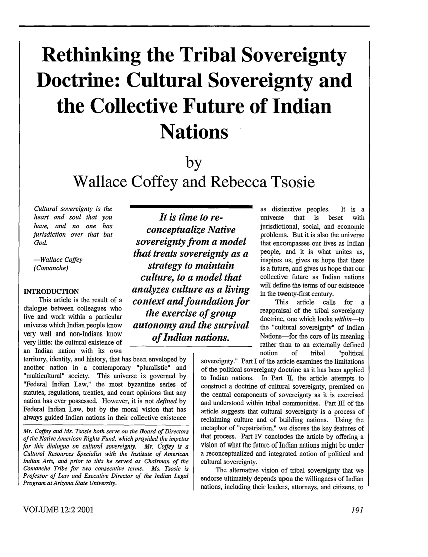 handle is hein.journals/stanlp12 and id is 197 raw text is: Rethinking the Tribal Sovereignty
Doctrine: Cultural Sovereignty and
the Collective Future of Indian
Nations
by
Wallace Coffey and Rebecca Tsosie

It is time to re-
conceptualize Native
sovereignty from a model
that treats sovereignty as a
strategy to maintain
culture, to a model that
. . .   . . .   -  . . .

INTRODUCTION                    anatyzes cut
This article is the result of a context and)
dialogue between colleagues who
live and work within a particular   the exerci,
universe which Indian people know  autonomy a,
very well and non-Indians know        ofIndia
very little: the cultural existence of
an Indian nation with its own
territory, identity, and history, that has been enveloped by
another nation in a contemporary pluralistic and
multicultural society. This universe is governed by
Federal Indian Law, the most byzantine series of
statutes, regulations, treaties, and court opinions that any
nation has ever possessed. However, it is not defined by
Federal Indian Law, but by the moral vision that has
always guided Indian nations in their collective existence

Mr. Coffey and Ms. Tsosie both serve on the Board of Directors
of the Native American Rights Fund, which provided the impetus
for this dialogue on cultural sovereignty. Mr. Coffey is a
Cultural Resources Specialist with the Institute of American
Indian Arts, and prior to this he served as Chairman of the
Comanche Tribe for two consecutive terms. Ms. Tsosie is
Professor of Law and Executive Director of the Indian Legal
Program at Arizona State University.

ure as a lving
lundation for
se of group
zd the survival
Ft nations.

as distinctive peoples.   It is a
universe  that   is   beset   with
jurisdictional, social, and economic
problems. But it is also the universe
that encompasses our lives as Indian
people, and it is what unites us,
inspires us, gives us hope that there
is a future, and gives us hope that our
collective future as Indian nations
will define the terms of our existence
in the twenty-first century.
This   article  calls  for  a
reappraisal of the tribal sovereignty
doctrine, one which looks within-to
the cultural sovereignty of Indian
Nations-for the core of its meaning
rather than to an externally defined
notion    of    tribal   political

sovereignty. Part I of the article examines the limitations
of the political sovereignty doctrine as it has been applied
to Indian nations. In Part II, the article attempts to
construct a doctrine of cultural sovereignty, premised on
the central components of sovereignty as it is exercised
and understood within tribal communities. Part III of the
article suggests that cultural sovereignty is a process of
reclaiming culture and of building nations. Using the
metaphor of repatriation, we discuss the key features of
that process. Part IV concludes the article by offering a
vision of what the future of Indian nations might be under
a reconceptualized and integrated notion of political and
cultural sovereignty.
The alternative vision of tribal sovereignty that we
endorse ultimately depends upon the willingness of Indian
nations, including their leaders, attorneys, and citizens, to

VOLUME 12:2 2001

Cultural sovereignty is the
heart and soul that you
have, and no one has
jurisdiction over that but
God.
-Wallace Coffey
(Comanche)


