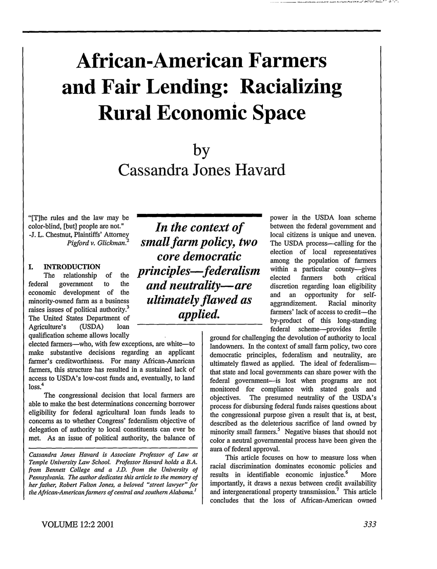 handle is hein.journals/stanlp12 and id is 339 raw text is: African-American Farmers
and Fair Lending: Racializing
Rural Economic Space
by
Cassandra Jones Havard

In the con
small farm p
core dem

I. INTRODUCTION                  principles-
The   relationship  of  the
federal  government    to   the     and neuti
economic   development of   the
minority-owned farm as a business   ultimatelj
raises issues of political authority.3
The United States Department of               app
Agriculture's  (USDA)      loan
qualification scheme allows locally
elected farmers-who, with few exceptions, are white-to
make   substantive  decisions regarding  an  applicant
farmer's creditworthiness. For many African-American
farmers, this structure has resulted in a sustained lack of
access to USDA's low-cost funds and, eventually, to land
loss.4
The congressional decision that local farmers are
able to make the best determinations concerning borrower
eligibility for federal agricultural loan funds leads to
concerns as to whether Congress' federalism objective of
delegation of authority to local constituents can ever be
met. As an issue of political authority, the balance of

Cassandra Jones Havard is Associate Professor of Law at
Temple University Law School. Professor Havard holds a B.A.
from Bennett College and a J.D. from the University oJ
Pennsylvania. The author dedicates this article to the memory of
her father, Robert Fulton Jones, a beloved street lawyer for
the African-American farmers of central and southern Alabama.I

*a
ii

power in the USDA loan scheme
ltext of           between the federal government and
local citizens is unique and uneven.
Olicy, tWO         The USDA process-calling for the
icratic           election  of local representatives
among the population of farmers
ederalism         within a particular county-gives
elected  farmers   both   critical
ity-      are      discretion regarding loan eligibility
and   an  opportunity  for  self-
lawed as           aggrandizement.  Racial minority
farmers' lack of access to credit-the
by-product of this long-standing
federal  scheme-provides   fertile
ground for challenging the devolution of authority to local
landowners. In the context of small farm policy, two core
democratic principles, federalism and neutrality, are
ultimately flawed as applied. The ideal of federalism-
that state and local governments can share power with the
federal government-is lost when programs are not
monitored  for compliance  with  stated  goals and
objectives. The presumed neutrality of the USDA's
process for disbursing federal funds raises questions about
the congressional purpose given a result that is, at best,
described as the deleterious sacrifice of land owned by
minority small farmers.5 Negative biases that should not
color a neutral governmental process have been given the
aura of federal approval.
This article focuses on how to measure loss when
racial discrimination dominates economic policies and
results in identifiable economic injustice.6  More
importantly, it draws a nexus between credit availability
and intergenerational property transmission. This article
concludes that the loss of African-American owned

VOLUME 12:2 2001

[T]he rules and the law may be
color-blind, [but] people are not.
-J. L. Chestnut, Plaintiffs' Attorney
Pigford v. Glickman.2

333


