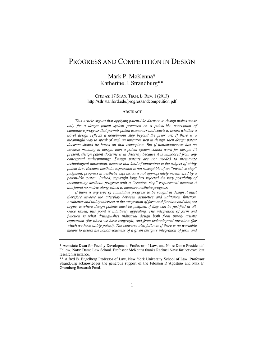 handle is hein.journals/stantlr17 and id is 1 raw text is: 












     PROGRESS AND COMPETITION IN DESIGN


                            Mark P. McKenna*
                       Katherine J. Strandburg**


                    CITE AS: 17 STAN. TECH. L. REv. 1 (2013)
                http://stlr.stanford.edu/progressandcompetition.pdf

                                    ABSTRACT

         This Article argues that applying patent-like doctrine to design makes sense
    only for a design patent system premised on a patent-like conception of
    cumulative progress that permits patent examiners and courts to assess whether a
    novel design reflects a nonobvious step beyond the prior art. If there is a
    meaningful way to speak of such an inventive step in design, then design patent
    doctrine should be based on that conception. But if nonobviousness has no
    sensible meaning in design, then a patent system cannot work for design. At
    present, design patent doctrine is in disarray because it is unmoored from any
    conceptual underpinnings. Design patents are not needed to incentivize
    technological innovation, because that kind of innovation is the subject of utility
    patent law. Because aesthetic expression is not susceptible of an Inventive step 
    judgment, progress in aesthetic expression is not appropriately incentivized by a
    patent-like system. Indeed, copyright long has rejected the very possibility of
    incentivizing aesthetic progress with a creative step requirement because it
    has found no metric along which to measure aesthetic progress.
         If there is any type of cumulative progress to be sought in design it must
    therefore involve the interplay between aesthetics and utilitarian function.
    Aesthetics and utility intersect at the integration ofform and function and that, we
    argue, is where design patents must be justified, if they can be justified at all.
    Once stated, this point is intuitively appealing. The integration of form and
    function is what distinguishes industrial design both from purely artistic
    expression (for which we have copyright) and from technological invention (for
    which we have utility patent). The converse also follows: if there is no workable
    means to assess the nonobviousness of a given design 's integration ofform and


* Associate Dean for Faculty Development, Professor of Law, and Notre Dame Presidential
Fellow, Notre Dame Law School. Professor McKenna thanks Rachael Nave for her excellent
research assistance.
** Alfred B. Engelberg Professor of Law, New York University School of Law. Professor
Strandburg acknowledges the generous support of the Filomen D'Agostino and Max E.
Greenberg Research Fund.


