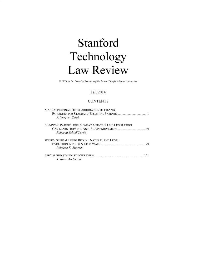 handle is hein.journals/stantlr18 and id is 1 raw text is: 











                  Stanford



             Technology



             Law Review

        C 2014 by the Board of Trustees of the Leland Stanford Junior University


                        Fall 2014

                        CONTENTS

MANDATING FINAL-OFFER ARBITRATION OF FRAND
    ROYALTIES FOR STANDARD-ESSENTIAL PATENTS .  ...................1
      J. Gregory Sidak

SLAPPING PATENT TROLLS: WHAT ANTI-TROLLING LEGISLATION
    CAN LEARN FROM THE ANTI-SLAPP MOVEMENT ....... ............. 39
      Rebecca Schoff Curtin

WEEDS, SEEDS & DEEDS REDUX : NATURAL AND LEGAL
    EVOLUTION IN THE U.S. SEED WARS .............................. 79
      Rebecca K. Stewart

SPECIALIZED STANDARDS OF REVIEW    .................................. 151
      J. Jonas Anderson


