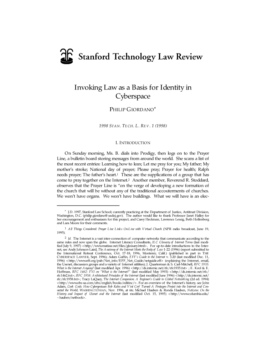 handle is hein.journals/stantlr1998 and id is 1 raw text is: 











  _Stanford Technology Law Review





          Invoking Law as a Basis for Identity in

                                  Cyberspace


                               PHILIP GIORDANO*


                         1998 STAN. TECH. L. REV. 1 (1998)



                                  I. INTRODUCTION

     On Sunday morning, Ms. B. dials into Prodigy, then logs on to the Prayer
Line, a bulletin board storing messages from around the world. She scans a list of
the most recent entries: Learning how to lean; Let me pray for you; My father; My
mother's stroke; National day of prayer; Please pray Prayer for health; Ralph
needs prayer; The father's heart.1 These are the supplications of a group that has
come to pray together on the Internet.2 Another member, Reverend R. Stoddard,
observes that the Prayer Line is on the verge of developing a new formation of
the church that will be without any of the traditional accouterments of churches.
We won't have organs. We won't have buildings. What we will have is an elec-


     * J.D. 1997, Stanford Law School; currently practicing at the Department of Justice, Antitrust Division,
Washington, D.C. (philip.giordano@ usdoj.gov). The author would like to thank Professor Janet Halley for
her encouragement and enthusiasm for this project, and Carey Heckman, Lawrence Lessig, Beth Hollenberg
and Lara Moore for their comments.
     1 All Things Considered: Prayer Line Links On-L ine with Virtual Churd (NPR radio broadcast, June 19,
1995).
     2 Id. The Internet is a vast inter-connection of computer networks that communicate according to the
same rules and now span the globe. Internet Literacy Consultants, IL C Glossary of Internet Terms (last modi-
fied July 9, 1997) <http://wwwmatisse.net/files/glossary.html>. For up-to-date introductions to the Inter-
net, see Andy Johnson-Laird, The A natomy of the Internet Meets the Body qf Law 1-22 (1996) (report submitted to
the International Retreat Conference, Oct. 17-18, 1996, Monterey, Calif.) (published in part in THE
CYBERSPACE LAWYER, Sept. 1996); Adam Gaffin, EFF's Guide to the Internet v. 3.20 (last modified Dec. 11,
1996) <http://www.eff.org/pub/Net info/EFF Net Guide/netguide.eff> (explaining the Internet, email,
the Usenet, discussion groups and a variety of Internet utilities); J. Quarterman & S. Carl-Mitchell, RFC 1935:
Wliat is the Internet A nway? (last modified Apr. 1996) <http://ds.intemic.net/rfc/rfc1935.txt> ;E. Krol & E.
Hoffman, RFC 1462: FYI on What is the Internet? (last modified May 1993) <http://ds.intenic.net/rfc/
rfc1462.txt>; RFC 1958: A rditectural Principles of the Internet (last modified June 1996) <http://ds.intemic.net/
rfc/rfc1958.txt>; Tracy LaQuey, Tl Internet Companion: A Beinner's Guide to Global Neturking (2d ed. 1994)
<http://www.obs-us.com/obs/english/books/editinc/>. For an overview of the Intemet's history, see John
Adam, Geek Gods: How C berniuses Bob Kahn and Vint Cerf Turned A Pentagon Project into the Internet and Con-
noted the World, WASHINGTONIAN, Nov. 1996, at 66; Michael Hauben & Ronda Hauben, Netizens: On the
History and Impact of Usenet and the Internet (last modified Oct. 15, 1995) <http://www.columbia.edu/
~hauben/netbook>.



