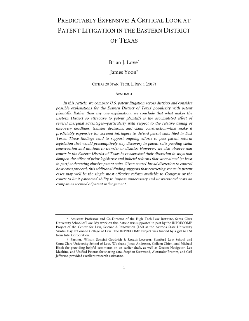 handle is hein.journals/stantlr20 and id is 1 raw text is: 



PREDICTABLY EXPENSIVE: A CRITICAL LOOK AT

PATENT LITIGATION IN THE EASTERN DISTRICT

                               OF TEXAS




                               Brian J. Love'

                               James Yoont

                     CITE AS 20 STAN. TECH. L. REV. 1 (2017)

                                  ABSTRACT

    In this Article, we compare U.S. patent litigation across districts and consider
possible explanations for the Eastern District of Texas'popularity with patent
plaintiffs. Rather than any one explanation, we conclude that what makes the
Eastern District so attractive to patent plaintiffs is the accumulated effect of
several marginal advantages-particularly with respect to the relative timing of
discovery deadlines, transfer decisions, and claim construction -that make it
predictably expensive for accused infringers to defend patent suits filed in East
Texas. These findings tend to support ongoing efforts to pass patent reform
legislation that would presumptively stay discovery in patent suits pending claim
construction and motions to transfer or dismiss. However, we also observe that
courts in the Eastern District of Texas have exercised their discretion in ways that
dampen the effect ofprior legislative andjudicial reforms that were aimed (at least
in part) at deterring abusive patent suits. Given courts' broad discretion to control
how cases proceed, this additional finding suggests that restricting venue in patent
cases may well be the single most effective reform available to Congress or the
courts to limit patentees'ability to impose unnecessary and unwarranted costs on
companies accused ofpatent infringement.







      I Assistant Professor and Co-Director of the High Tech Law Institute, Santa Clara
University School of Law. My work on this Article was supported in part by the INPRECOMP
Project of the Center for Law, Science & Innovation (LSI) at the Arizona State University
Sandra Day O'Connor College of Law. The INPRECOMP Project was funded by a gift to LSI
from Intel Corporation.
      t Partner, Wilson Sonsini Goodrich & Rosati; Lecturer, Stanford Law School and
Santa Clara University School of Law. We thank Jonas Anderson, Colleen Chien, and Michael
Risch for providing helpful comments on an earlier draft, as well as Docket Navigator, Lex
Machina, and Unified Patents for sharing data. Stephen Stanwood, Alexander Promm, and Gail
Jefferson provided excellent research assistance.


