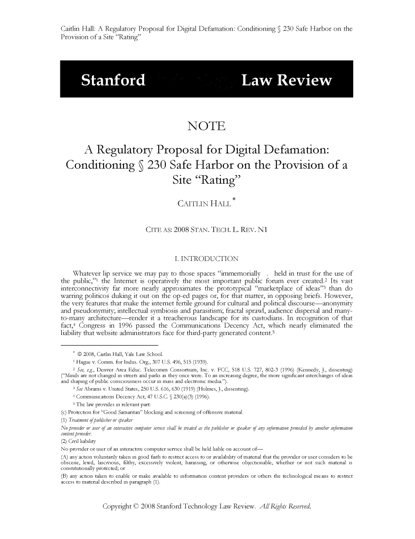 handle is hein.journals/stantlr2008 and id is 1 raw text is: 


Caitlin Hall: A Regulatory Proposal for Digital Defamation: Conditioning   230 Safe Harbor on the
Provision of a Site Rating











                                             NOTE


        A Regulatory Proposal for Digital Defamation:

  Conditioning § 230 Safe Harbor on the Provision of a

                                        Site Rating


                                        CAITLIN HALL


                              CITE AS: 2008 STAN. TECH. L. REV. NI



                                        I. INTRODUCTION

    Vhatever lip service we may pay to those spaces immemorially . held in trust for the use of
the public,' the Internet is operatively the most important public forum ever created.2 Its vast
interconnectivity far more nearly approximates the prototypical marketplace of ideas3 than do
warring politicos duking it out on the op-ed pages or, for that matter, in opposing briefs. However,
the very features that make the internet fertile ground for cultural and political discourse-anonymity
and pseudonymity; intellectual symbiosis and parasitism; fractal sprawl, audience dispersal and many-
to-many architecture-render it a treacherous landscape for its custodians. In recognition of that
fact,4 Congress in 1996 passed the Communications Decency Act, which nearly eliminated the
liability that website administrators face for third-party generated content5


      0 2008, Caltin Hall, Yale Law School.
      Hague v. Comm. for Indus. Org., 307 U.S. 496, 515 (1939).
    2 See, e.g., Denver Area Educ. Telecomm Consortium, Inc. v. FCC, 518 U.S. 727, 802-3 (1996) (Kennedy, J., dissenting)
(Minds are not changed in streets and parks as they once were. To an increasing degree, the more significant interchanges of ideas
and shaping of public consciousness occur in mass and electronic media.).
    3 See Abrams v. United States, 250 U.S. 616, 630 (1919) (Holmes, J., dissenting).
    4 Communications Decency Act, 47 U.S.C.   230(a)(3) (1996).
    s The law provides in relevant part:
(c) Protection for Good Samaritan blocking and screening of offensive material
(1) Treatment ofpublsher or speaker
No provider or user of an interactive computer service shall be treated as the publisher or seaker of any information proided by another information
content pronder.
(2) Civil liability
No provider or user of an interactive computer service shall be held liable on account of-
(A) any action voluntarily taken in good faith to restrict access to or availability of material that the provider or user considers to be
obscene, lewd, lascivious, filthy, excessively violent, harassing, or otherwise objectionable, whether or not such material is
constitutionally protected; or
(B) any action taken to enable or make available to information content providers or others the technological means to restrict
access to material described in paragraph (1).


Copyright C 2008 Stanford Technology Law Review. A/IPR'ghts Reserved.


