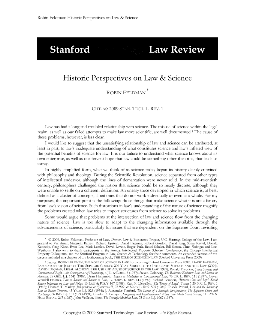 handle is hein.journals/stantlr2009 and id is 1 raw text is: 


Robin Feldman: Historic Perspectives on Law & Science


               Historic Perspectives on Law & Science


                                        ROBIN FELDMAN


                               CITE AS: 2009 STAN. TECH. L. REv. 1



    Law has had a long and troubled relationship with science. The misuse of science within the legal
realm, as well as our failed attempts to make law more scientific, are well documented.' The cause of
these problems, however, is less clear.
     I would like to suggest that the unsatisfying relationship of law and science can be attributed, at
least in part, to law's inadequate understanding of what constitutes science and law's inflated view of
the potential benefits of science for law. It is our failure to understand what science knows about its
own enterprise, as well as our fervent hope that law could be something other than it is, that leads us
astray.
    In highly simplified form, what we think of as science today began its history deeply entwined
with philosophy and theology. During the Scientific Revolution, science separated from other types
of intellectual endeavor, although the lines of demarcation were never solid. In the mid-twentieth
century, philosophers challenged the notion that science could be so neatly discrete, although they
were unable to settle on a coherent definition. An uneasy truce developed in which science is, at best,
defined as a cluster of concepts, albeit ones that do not work individually or even as a whole. For my
purposes, the important point is the following: those things that make science what it is are a far cry
from law's vision of science. Such distortions in law's understanding of the nature of science magnify
the problems created when law tries to import structures from science to solve its problems.
     Some would argue that problems at the intersection of law and science flow from the changing
nature of science. Law is too slow to adapt to the changing information available through the
advancements of science, particularly for issues that are dependent on the Supreme Court revisiting


     * 0 2009, Robin Feldman, Professor of Law, Director, Law & Bloscience Project, U.C. Hastings College of the Law. I am
grateful to Vik Amar, Margreth Barrett, Richard Epstein, David Faigman, Robert Gordon, David Jung, Sonia Katyal, Donald
Kennedy, Greg KlIme, Evan Lee, Mark Lemley, David Levine, Roger Park, Reuel Schiller, Bill Simon, Chris Slobogin and Lois
Weithorn. I also wish to thank participants in the Annual Intellectual Property Scholars' Conference, the Chicago Intellectual
Property Colloquium, and the Stanford Program in Law, Science & Technology for their comments. An expanded version of this
piece is included in a chapter of my forthcoming book, THE ROLE OF SCIENCE IN LAW (Oxford University Press 2009).
     1 See, e.g., ROBIN FELDMAN, THE ROLE OF SCIENCE IN LAW (forthcoming Oxford University Press 2009); DAVID FAIGMAN,
LABORATORY OF JUSTICE: THE SUPREME COURT'S 200-YEAR STRUGGLE TO INTEGRATE SCIENCE AND THE LAW (2004);
DAVID FAIGMAN, LEGAL ALCHEMY: THE USE AND ABUSE OF SCIENCE IN THE LAW (1999); Ronald Dworkin, Sol a/Sciences and
Consttutional Right-the Consequences of Ucertan y, 6 J.L. & EDUC. 3 (1977); Steven Goldberg, The Reluctat Embrace La and Scence in
Amerca, 75 GEO. L.J. 1341 (1987); Dean Hashimoto, Scence as Mthology in ConstitutionalLan), 76 OR. L. REV. 111 (1991); Oliver
Wendell Holmes, Lan) in Scence and Scence in Lan), 12 HARV. L. REV. 443 (1899); Richard Lempert, 'etieen Cup and Lp: Social
Science Influences on Lan) and Polig, 10 LAW & POL'Y 167 (1988); Karl N. Llewellyn, The Theocy of Legal 'Sacence, 20 N.C. L. REV. 1
(1942); Howard T. Markey, Jursprudence or juriscence?, 25 WM. & MARY L. REV. 525 (1984); Roscoe Pound, Lani and the Scence of
Lan) in Recent Theories, 43 YALE L.J. 525 (1934); J. Alexander Tanford, The Limits of a Scientific Jurisprudence: The Supreme Court and
Psychology, 66 IND. L.J. 137 (1990-1991); Charles R. Tremper, Sanginity and Disillusionment Where Lan) Meets Social Scence, 11 LAW &
HUM. BEHAV. 267 (1987);Jotn Veilleux, Note, The SacenifcModelin Lan), 75 GEO. L.J. 1967 (1987).


Copyright C 2009 Stanford Technology Law Review. A/I Rzghts Reserved.


