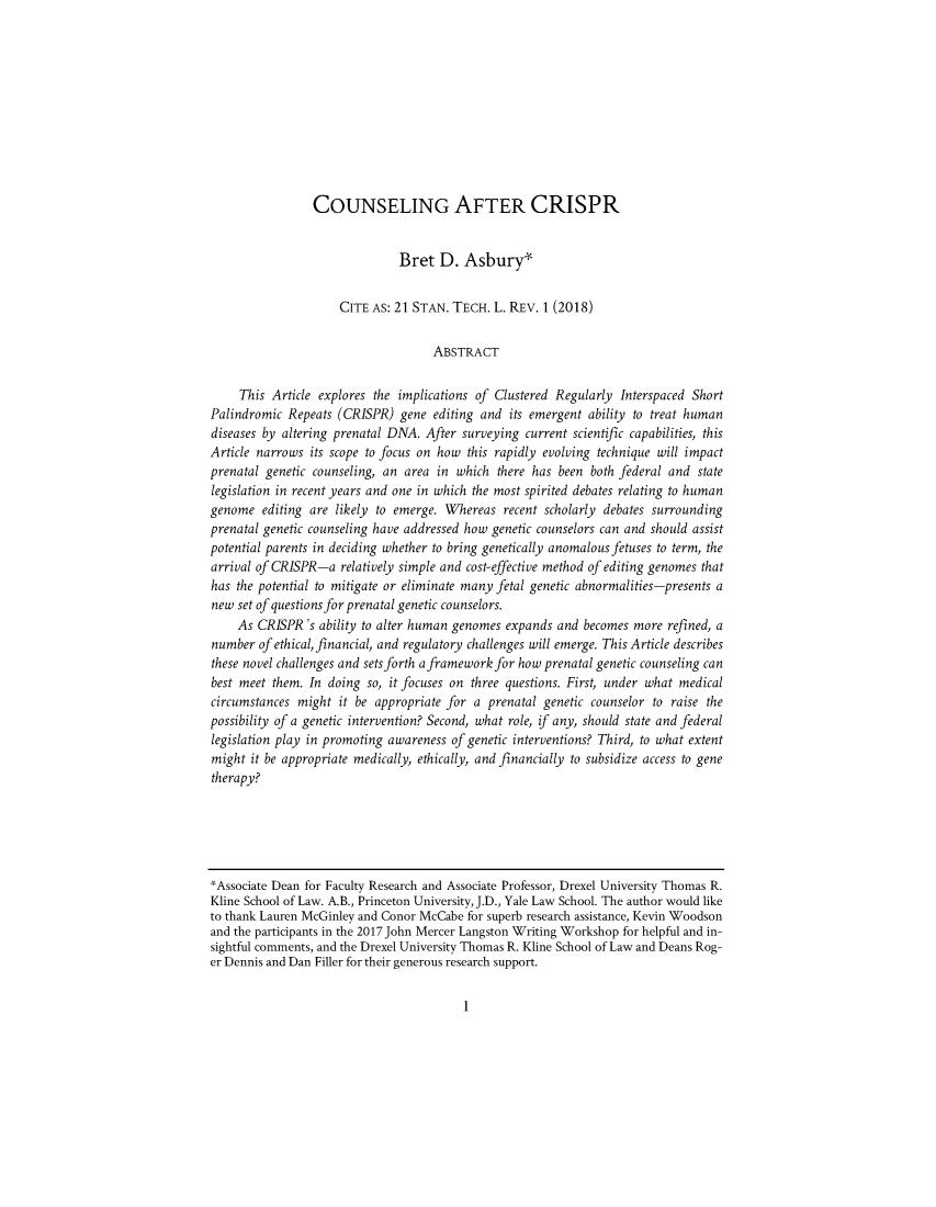 handle is hein.journals/stantlr21 and id is 1 raw text is: 











                 COUNSELING AFTER CRISPR


                               Bret   D. Asbury


                     CITE  AS: 21 STAN. TECH. L. REV. 1 (2018)


                                    ABSTRACT

     This Article explores the implications of Clustered Regularly Interspaced Short
Palindromic  Repeats (CRISPR)  gene editing and  its emergent ability to treat human
diseases by altering prenatal DNA. After surveying  current scientific capabilities, this
Article narrows its scope to focus on how this rapidly evolving technique will impact
prenatal genetic counseling, an area in which  there has been both federal and  state
legislation in recent years and one in which the most spirited debates relating to human
genome   editing are likely to emerge. W/hereas recent scholarly debates surrounding
prenatal genetic counseling have addressed how genetic counselors can and should assist
potential parents in deciding whether to bring genetically anomalous fetuses to term, the
arrival of CRISPR-a  relatively simple and cost-effective method of editing genomes that
has the potential to mitigate or eliminate many fetal genetic abnormalities-presents a
new  set of questions for prenatal genetic counselors.
    As  CRISPR's  ability to alter human genomes expands and becomes more  refined, a
number  of ethical, financial, and regulatory challenges will emerge. This Article describes
these novel challenges and sets forth a framework for how prenatal genetic counseling can
best meet them. In doing  so, it focuses on three questions. First, under what medical
circumstances might  it be appropriate for a prenatal genetic counselor to raise the
possibility of a genetic intervention? Second, what role, if any, should state and federal
legislation play in promoting awareness of genetic interventions? Third, to what extent
might  it be appropriate medically, ethically, and financially to subsidize access to gene
therapy?






'Associate Dean for Faculty Research and Associate Professor, Drexel University Thomas R.
Kline School of Law. A.B., Princeton University, J.D., Yale Law School. The author would like
to thank Lauren McGinley and Conor McCabe for superb research assistance, Kevin Woodson
and the participants in the 2017 John Mercer Langston Writing Workshop for helpful and in-
sightful comments, and the Drexel University Thomas R. Kline School of Law and Deans Rog-
er Dennis and Dan Filler for their generous research support.


1


