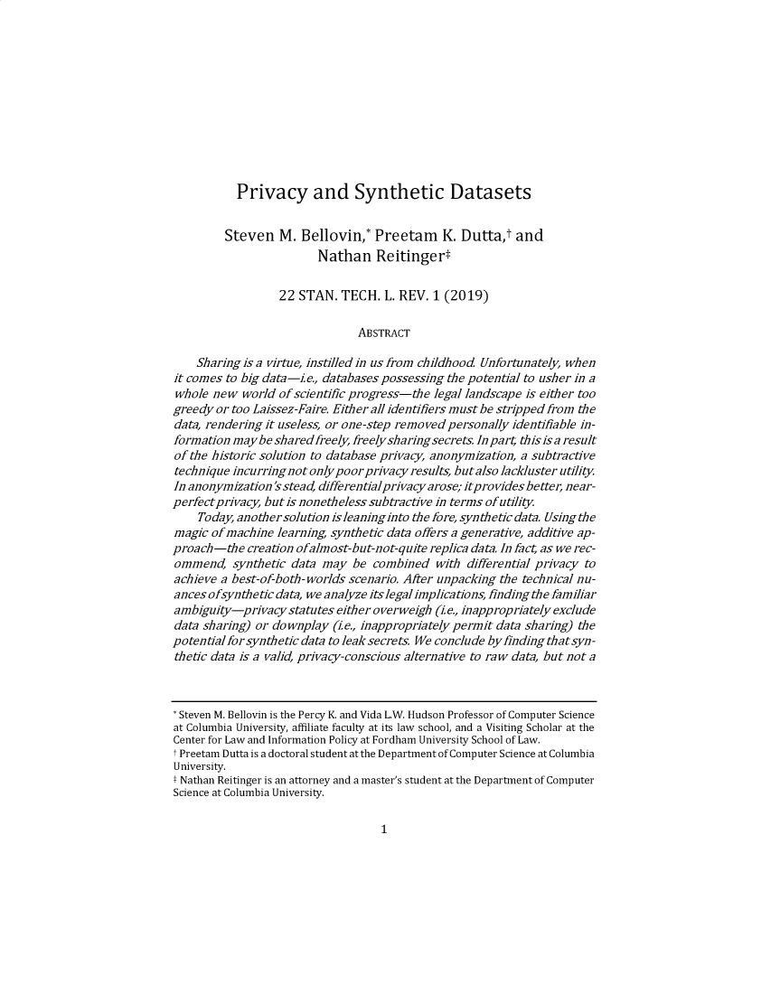 handle is hein.journals/stantlr22 and id is 1 raw text is: 












           Privacy and Synthetic Datasets


         Steven   M.  Bellovin,*  Preetam K. Dutta,t and
                        Nathan Reitinger*


                  22 STAN.  TECH.   L. REV. 1 (2019)

                               ABSTRACT

    Sharing is a virtue, instilled in us from childhood Unfortunately, when
it comes to big data-i e., databases possessing the potential to usher in a
whole  new  world of scientific progress-the legal landscape is either too
greedy or too Laissez-Faire. Either all identifiers must be stripped from the
data, rendering it useless, or one-step remo ved personally identifiable in-
formation maybe  shared freely, freelysharingsecrets. In part this is a result
of the historic solution to database privacy, anonymization, a subtractive
technique incurringnot onlypoorprivacy  results, butalso lackluster utility
In anonymization 'sstead, differentialprivacyarose; itpro vides better, near-
perfect privacy, but is nonetheless subtractive in terms of utility
    Today, anothersolution isleaninginto the fore, synthetic data. Using the
magic  of machine learning, synthetic data offers a generative, additive ap-
proach-the   creation ofalmost-but-not-quite replica data. In fact, as we rec-
ommend,   synthetic data may  be  combined  with differential privacy to
achieve a best-of-both- worlds scenario. After unpacking the technical nu-
ances ofsynthetic data, we analyze itslegal implications, finding the familiar
ambiguity-privacystatutes   either overweigh (i.e., inappropriately exclude
data sharing) or downplay  (i.e., inappropriately permit data sharing) the
potentialforsynthetic data to leak secrets. We conclude by finding thatsyn-
thetic data is a valid, privacy-conscious alternative to raw data, but not a



* Steven M. Bellovin is the Percy K. and Vida L.W. Hudson Professor of Computer Science
at Columbia University, affiliate faculty at its law school, and a Visiting Scholar at the
Center for Law and Information Policy at Fordham University School of Law.
t Preetam Dutta is a doctoral student at the Department of Computer Science at Columbia
University.
t Nathan Reitinger is an attorney and a master's student at the Department of Computer
Science at Columbia University.


1


