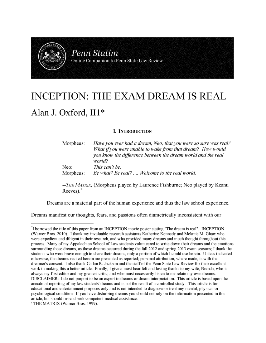 handle is hein.journals/statim120 and id is 1 raw text is: 



















INCEPTION: THE EXAM DREAM IS REAL


Alan J. Oxford, 111 *



                                       I. INTRODUCTION

               Morpheus:      Have you ever had a dream, Neo, that you were so sure was real?
                              What ifyou were unable to wake from that dream? How would
                              you know the difference between the dream world and the real
                              world?
               Neo:           This can't be.
               Morpheus:      Be what? Be real? .... Welcome to the real world.

               --THE MATRX, (Morpheus played by Laurence Fishburne; Neo played by Keanu
               Reeves). 1

       Dreams are a material part of the human experience and thus the law school experience.

Dreams manifest our thoughts, fears, and passions often diametrically inconsistent with our

* I borrowed the title of this paper from an INCEPTION movie poster stating The dream is real. INCEPTION
(Warner Bros. 2010). I thank my invaluable research assistants Katherine Kennedy and Melanie M. Ghaw who
were expedient and diligent in their research, and who provided many dreams and much thought throughout this
process. Many of my Appalachian School of Law students volunteered to write down their dreams and the emotions
surrounding those dreams, as those dreams occurred during the fall 2012 and spring 2013 exam seasons; I thank the
students who were brave enough to share their dreams, only a portion of which I could use herein. Unless indicated
otherwise, the dreams recited herein are presented as reported; personal attribution, where made, is with the
dreamer's consent. I also thank Callan R. Jackson and the staff of the Penn State Law Review for their excellent
work in making this a better article. Finally, I give a most heartfelt and loving thanks to my wife, Brenda, who is
always my first editor and my greatest critic, and who must necessarily listen to me relate my own dreams.
DISCLAIMER: I do not purport to be an expert in dreams or dream interpretation. This article is based upon the
anecdotal reporting of my law students' dreams and is not the result of a controlled study. This article is for
educational and entertainment purposes only and is not intended to diagnose or treat any mental, physical or
psychological condition. If you have disturbing dreams you should not rely on the information presented in this
article, but should instead seek competent medical assistance.
THE MATRIX (Warner Bros. 1999).


