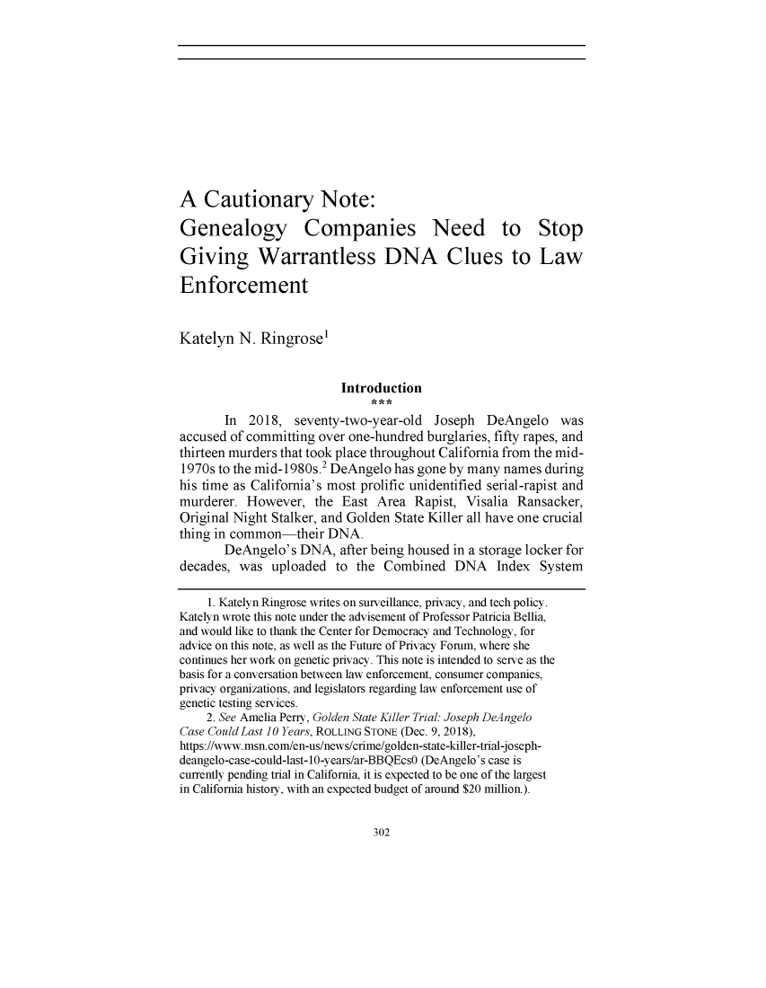handle is hein.journals/statim124 and id is 1 raw text is: 











A   Cautionary Note:

Genealogy Companies Need to Stop

Giving Warrantless DNA Clues to Law

Enforcement


Katelyn  N.  Ringrose'


                         Introduction

       In  2018,  seventy-two-year-old  Joseph  DeAngelo was
accused of committing over one-hundred burglaries, fifty rapes, and
thirteen murders that took place throughout California from the mid-
1970s to the mid-1980s.2 DeAngelo has gone by many names  during
his time as California's most prolific unidentified serial-rapist and
murderer.  However,  the  East Area  Rapist, Visalia Ransacker,
Original Night Stalker, and Golden State Killer all have one crucial
thing in common-their  DNA.
       DeAngelo's  DNA,  after being housed in a storage locker for
decades, was   uploaded  to the Combined   DNA Index System

     1. Katelyn Ringrose writes on surveillance, privacy, and tech policy.
Katelyn wrote this note under the advisement of Professor Patricia Bellia,
and would like to thank the Center for Democracy and Technology, for
advice on this note, as well as the Future of Privacy Forum, where she
continues her work on genetic privacy. This note is intended to serve as the
basis for a conversation between law enforcement, consumer companies,
privacy organizations, and legislators regarding law enforcement use of
genetic testing services.
    2. See Amelia Perry, Golden State Killer Trial: Joseph DeAngelo
Case Could Last 10 Years, ROLLING STONE (Dec. 9, 2018),
https://www.msn.com/en-us/news/crime/golden-state-killer-trial-joseph-
deangelo-case-could-last-10-years/ar-BBQEcsO (DeAngelo's case is
currently pending trial in California, it is expected to be one of the largest
in California history, with an expected budget of around $20 million.).


302


