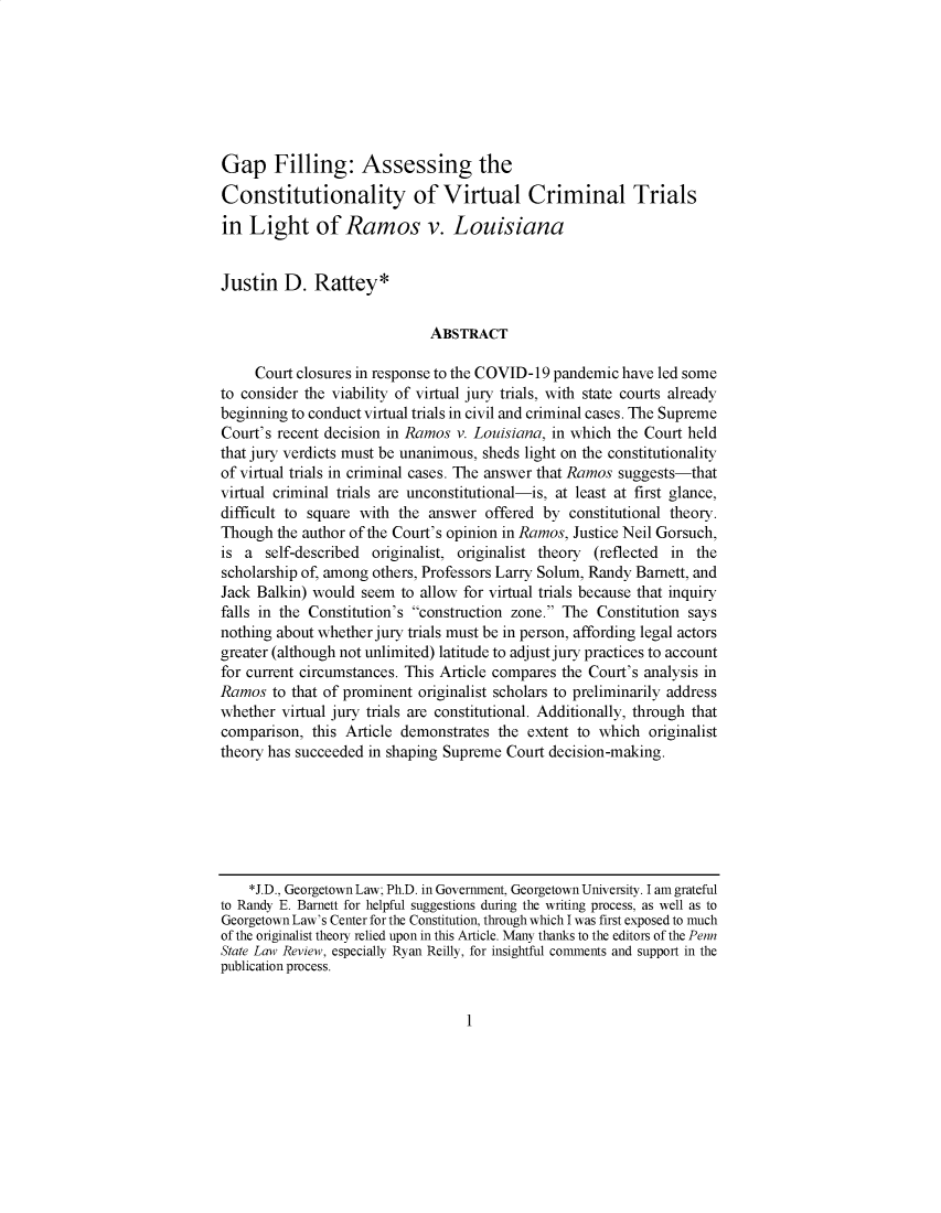 handle is hein.journals/statim125 and id is 1 raw text is: Gap Filling: Assessing the
Constitutionality of Virtual Criminal Trials
in Light of Ramos v. Louisiana
Justin D. Rattey*
ABSTRACT
Court closures in response to the COVID-19 pandemic have led some
to consider the viability of virtual jury trials, with state courts already
beginning to conduct virtual trials in civil and criminal cases. The Supreme
Court's recent decision in Ramos v. Louisiana, in which the Court held
that jury verdicts must be unanimous, sheds light on the constitutionality
of virtual trials in criminal cases. The answer that Ramos suggests-that
virtual criminal trials are unconstitutional-is, at least at first glance,
difficult to square with the answer offered by constitutional theory.
Though the author of the Court's opinion in Ramos, Justice Neil Gorsuch,
is a self-described originalist, originalist theory (reflected in the
scholarship of, among others, Professors Larry Solum, Randy Barnett, and
Jack Balkin) would seem to allow for virtual trials because that inquiry
falls in the Constitution's construction zone. The Constitution says
nothing about whether jury trials must be in person, affording legal actors
greater (although not unlimited) latitude to adjust jury practices to account
for current circumstances. This Article compares the Court's analysis in
Ramos to that of prominent originalist scholars to preliminarily address
whether virtual jury trials are constitutional. Additionally, through that
comparison, this Article demonstrates the extent to which originalist
theory has succeeded in shaping Supreme Court decision-making.
*J.D., Georgetown Law; Ph.D. in Government, Georgetown University. I am grateful
to Randy E. Barnett for helpful suggestions during the writing process, as well as to
Georgetown Law's Center for the Constitution, through which I was first exposed to much
of the originalist theory relied upon in this Article. Many thanks to the editors of the Penn
State Law Review, especially Ryan Reilly, for insightful comments and support in the
publication process.

1


