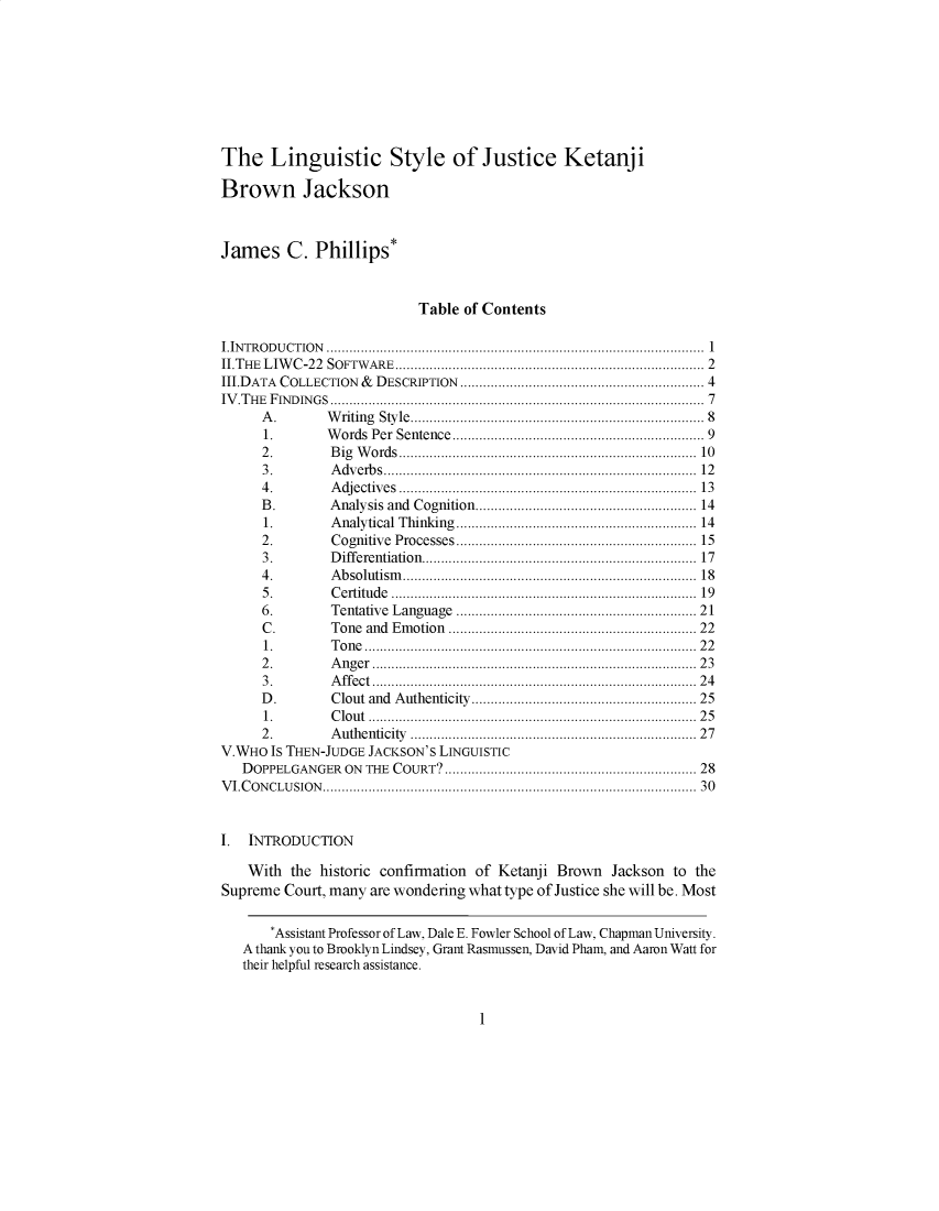 handle is hein.journals/statim127 and id is 1 raw text is: 









The Linguistic Style of Justice Ketanj i

Brown Jackson



James C. Phillips*



                           Table of Contents

I.IN TR O D U CTIO N  ...............................................................................................  1
IITHE LIWC-22  SOFTWARE............................................................................. 2
IIIDATA COLLECTION &            DESCRIPTION ............................................................. 4
IV .T H E  F IN D IN G S .............................................................................................  7
      A .          W  riting  Style.........................................................................  8
      1.           W  ords  Per  Sentence...............................................................  9
      2 .           B ig  W ords...........................................................................  10
      3 .           A dv  erb s.................................................................................. 12
      4 .           A djectiv  es  ...........................................................................  13
      B.            Analysis and Cognition....................................................... 14
      1.            Analytical Thinking........................................................... 14
      2.            Cognitive    Processes...........................................................  15
      3 .           D ifferentiation   ........................................................................17
      4 .           A b so lutism  ............................................................................. 18
      5 .           C ertitu de  .............................................................................  19
      6.            Tentative Language ..........................................................  21
      C.            Tone and Emotion ............................................................ 22
      1.            T o n e  .................................................................................. . .  2 2
      2 .           A n g er  ................................................................................ . .  2 3
      3 .           A ffect  ................................................................................ . .  2 4
      D.            Clout and Authenticity....................................................... 25
      1.            C lou t  ................................................................................. .  2 5
      2.            A uthenticity    ......................................................................   27
V.WHO  IS THEN-JUDGE JACKSON'S LINGUISTIC
   DOPPELGANGER  ON THE COURT?............................................................... 28
V I.C O N CLU  SIO N .............................................................................................. 30



I.  INTRODUCTION

    With the  historic confirmation of Ketanji Brown Jackson  to the
Supreme  Court, many are wondering what type of Justice she will be. Most


       *Assistant Professor of Law, Dale E. Fowler School of Law, Chapman University.
   A thank you to Brooklyn Lindsey, Grant Rasmussen, David Pham, and Aaron Watt for
   their helpful research assistance.


1



