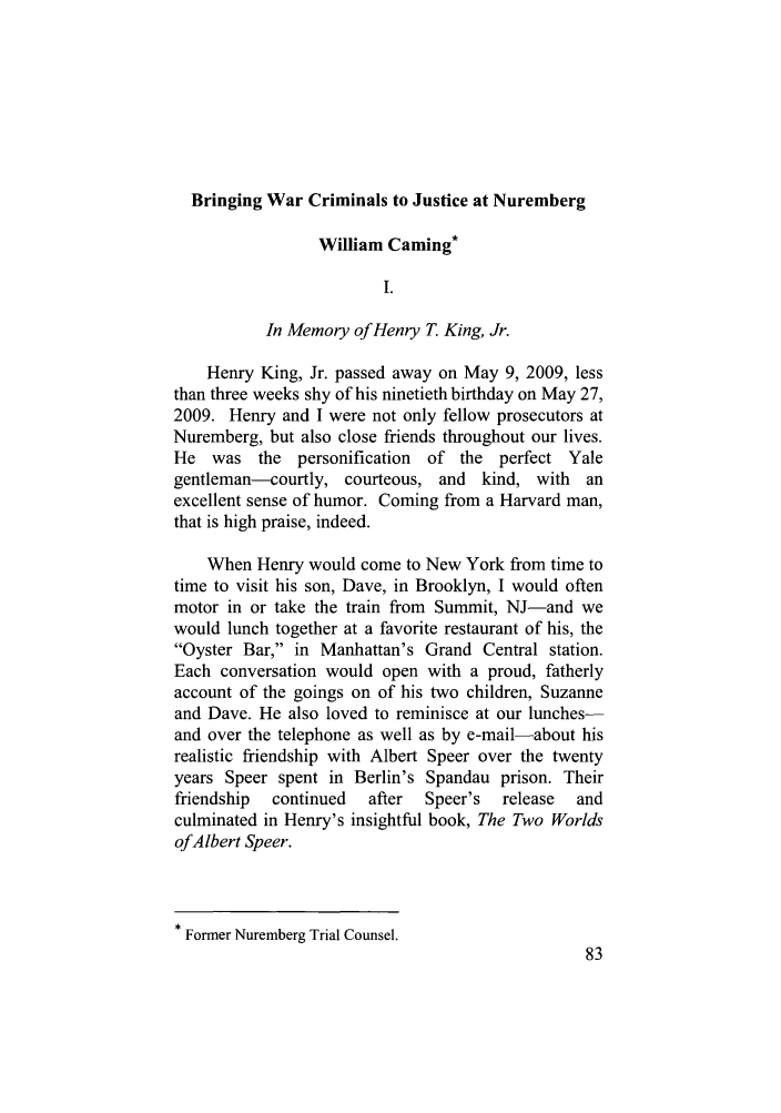 handle is hein.journals/stdtlp42 and id is 93 raw text is: Bringing War Criminals to Justice at Nuremberg
William Caming*
I.
In Memory of Henry T. King, Jr.
Henry King, Jr. passed away on May 9, 2009, less
than three weeks shy of his ninetieth birthday on May 27,
2009. Henry and I were not only fellow prosecutors at
Nuremberg, but also close friends throughout our lives.
He was the personification of the perfect Yale
gentleman-courtly, courteous, and kind, with an
excellent sense of humor. Coming from a Harvard man,
that is high praise, indeed.
When Henry would come to New York from time to
time to visit his son, Dave, in Brooklyn, I would often
motor in or take the train from Summit, NJ-and we
would lunch together at a favorite restaurant of his, the
Oyster Bar, in Manhattan's Grand Central station.
Each conversation would open with a proud, fatherly
account of the goings on of his two children, Suzanne
and Dave. He also loved to reminisce at our lunches-
and over the telephone as well as by e-mail-about his
realistic friendship with Albert Speer over the twenty
years Speer spent in Berlin's Spandau prison. Their
friendship  continued  after  Speer's  release  and
culminated in Henry's insightful book, The Two Worlds
ofAlbert Speer.

* Former Nuremberg Trial Counsel.


