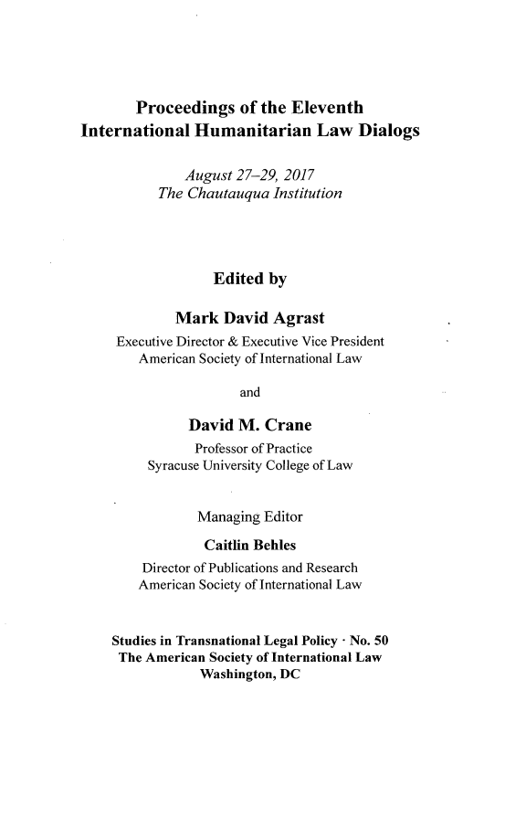 handle is hein.journals/stdtlp50 and id is 1 raw text is: 





        Proceedings of the Eleventh
International Humanitarian Law Dialogs


               August 27-29, 2017
           The Chautauqua Institution




                   Edited by

             Mark David Agrast
     Executive Director & Executive Vice President
        American Society of International Law

                      and

               David M. Crane
               Professor of Practice
         Syracuse University College of Law


                Managing Editor

                Caitlin Behles
         Director of Publications and Research
         American Society of International Law


    Studies in Transnational Legal Policy - No. 50
    The American Society of International Law
                 Washington, DC


