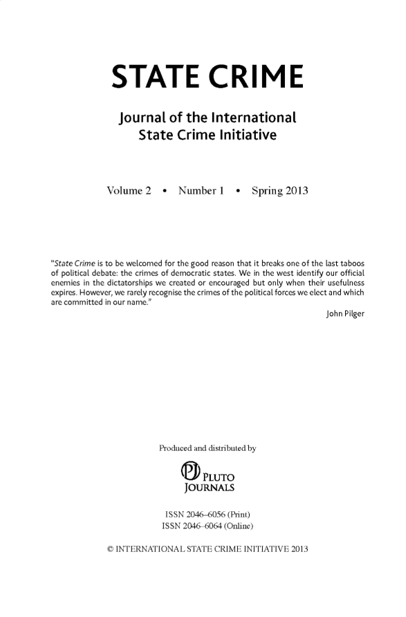 handle is hein.journals/stecrjl2 and id is 1 raw text is: STATE CRIME
Journal of the International
State Crime Initiative

Volume 2 - Number 1

- Spring 2013

State Crime is to be welcomed for the good reason that it breaks one of the last taboos
of political debate: the crimes of democratic states. We in the west identify our official
enemies in the dictatorships we created or encouraged but only when their usefulness
expires. However, we rarely recognise the crimes of the political forces we elect and which
are committed in our name.
John Pilger

Produced and distributed by
a PLUTO
JOURNALS
ISSN 2046-6056 (Print)
ISSN 2046-6064 (Online)

C INTERNATIONAL STATE CRIME INITIATIVE 2013


