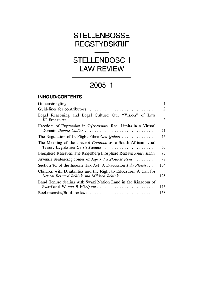 handle is hein.journals/stelblr16 and id is 1 raw text is: STELLENBOSSE
REGSTYDSKRIF
STELLENBOSCH
LAW REVIEW
2005 1
INHOUD/CONTENTS
Outeursinligting ........................................ 1
Guidelines for contributors ............................... 2
Legal Reasoning and Legal Culture: Our Vision of Law
JC Froneman ....................................... 3
Freedom of Expression in Cyberspace: Real Limits in a Virtual
Domain  Debbie  Collier . .............................  21
The Regulation of In-Flight Films Geo Quinot ..............  45
The Meaning of the concept Community in South African Land
Tenure Legislation  Gerrit Pienaar ......................  60
Biosphere Reserves: The Kogelberg Biosphere Reserve Andri Rabie  77
Juvenile Sentencing comes of Age Julia Sloth-Nielsen .........  98
Section 8C of the Income Tax Act: A Discussion I du Plessis .... 104
Children with Disabilities and the Right to Education: A Call for
Action Bernard Bekink and Mildred Bekink ............... 125
Land Tenure dealing with Swazi Nation Land in the Kingdom of
Swaziland FP  van R  Whelpton .........................  146
Boekresensies/Book  reviews .............................  158



