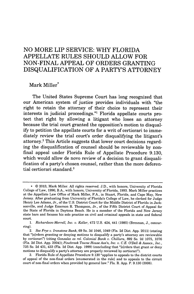 handle is hein.journals/stet42 and id is 519 raw text is: NO MORE LIP SERVICE: WHY FLORIDA
APPELLATE RULES SHOULD ALLOW FOR
NON-FINAL APPEAL OF ORDERS GRANTING
DISQUALIFICATION OF A PARTY'S ATTORNEY
Mark Miller*
The United States Supreme Court has long recognized that
our American system of justice provides individuals with the
right to retain the attorney of their choice to represent their
interests in judicial proceedings.' Florida appellate courts pro-
tect that right by allowing a litigant who loses an attorney
because the trial court granted the opposition's motion to disqual-
ify to petition the appellate courts for a writ of certiorari to imme-
diately review the trial court's order disqualifying the litigant's
attorney.2 This Article suggests that lower court decisions regard-
ing the disqualification of counsel should be reviewable by non-
final appeal under Florida Rule of Appellate Procedure 9.130,
which would allow de novo review of a decision to grant disquali-
fication of a party's chosen counsel, rather than the more deferen-
tial certiorari standard.'
* 0 2013, Mark Miller. All rights reserved. J.D., with honors, University of Florida
College of Law, 1996; B.A., with honors, University of Florida, 1993. Mark Miller practices
at the Appellate Law Office of Mark Miller, P.A., in Stuart, Florida, and Cape May, New
Jersey. After graduating from University of Florida's College of Law, he clerked for Judge
Henry Lee Adams, Jr., of the U.S. District Court for the Middle District of Florida in Jack-
sonville, and Judge Emerson R. Thompson, Jr., of the Fifth District Court of Appeal for
the State of Florida in Daytona Beach. He is a member of the Florida and New Jersey
state bars and focuses his solo practice on civil and criminal appeals in state and federal
court.
1. Richardson-Merrell, Inc. v. Koller, 472 U.S. 424, 441 (1985) (Brennan, J., concur-
ring).
2. See Frye v. Ironstone Bank, 69 So. 3d 1046, 1049 (Fla. 2d Dist. App. 2011) (stating
that [o]rders granting or denying motions to disqualify a party's attorney are reviewable
by certiorari) (citing Gonzalez ex rel. Colonial Bank v. Chillura, 892 So. 2d 1075, 1076
(Fla. 2d Dist. App. 2004)); Pinebrook Towne House Ass'n, Inc. v. C.E. O'Dell & Assocs., Inc.,
725 So. 2d 431, 433 (Fla. 2d Dist. App. 1999) (concluding that [o]rders that grant or deny
motions to disqualify a party's attorney are properly reviewed by certiorari).
3. Florida Rule of Appellate Procedure 9.130 applies to appeals to the district courts
of appeal of the non-final orders [enumerated in the rule] and to appeals to the circuit
court of non-final orders when provided by general law. Fla. R. App. P. 9.130 (2006).


