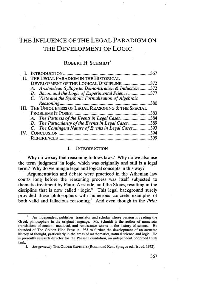 handle is hein.journals/stexlr40 and id is 377 raw text is: THE INFLUENCE OF THE LEGAL PARADIGM ON
THE DEVELOPMENT OF LOGIC
ROBERT H. SCHMIDT*
I.  INTRODU  CTION  ............................................................................ 367
II. THE LEGAL PARADIGM IN THE HISTORICAL
DEVELOPMENT OF THE LOGICAL DISCIPLINE ........................ 372
A. Aristotelean Syllogistic Demonstration & Induction ......... 372
B. Bacon and the Logic of Experimental Science ................... 377
C. Viete and the Symbolic Formalization of Algebraic
R easoning  ............................................................................... 380
III. THE UNIQUENESS OF LEGAL REASONING & THE SPECIAL
PROBLEM    S  IT  POSES .................................................................... 383
A. The Pastness of the Events in Legal Cases .......................... 384
B. The Particularity of the Events in Legal Cases ................... 389
C. The Contingent Nature of Events in Legal Cases ............... 393
IV .  C ONCLU SION  ................................................................................ 394
R EFEREN  CES  ................................................................................ 399
I.  INTRODUCTION
Why do we say that reasoning follows laws? Why do we also use
the term 'judgment' in logic, which was originally and still is a legal
term? Why do we mingle legal and logical concepts in this way?
Argumentation and debate were practiced in the Athenian law
courts long before the reasoning process was itself subjected to
thematic treatment by Plato, Aristotle, and the Stoics, resulting in the
discipline that is now called logic. This legal background surely
provided these philosophers with numerous concrete examples of
both valid and fallacious reasoning And even though in the Prior
An independent publisher, translator and scholar whose passion is reading the
Greek philosophers in the original language. Mr. Schmidt is the author of numerous
translations of ancient, medieval, and renaissance works in the history of science. He
founded of The Golden Hind Press in 1983 to further the development of an accurate
history of thought, particularly in the areas of mathematics, natural science and logic. He
is presently research director for the Phaser Foundation, an independent nonprofit think
tank.
1. See generally THE OLDER SOPHISTS (Rosamond Kent Sprague ed., 1st ed. 1972).


